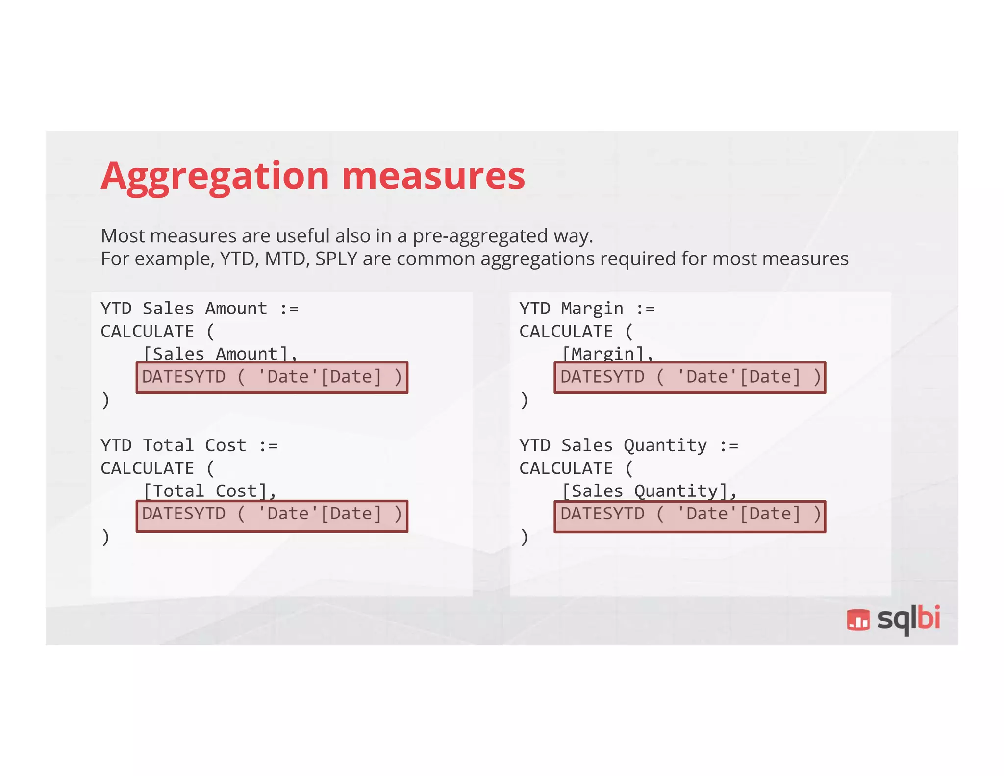 Aggregation measures
Most measures are useful also in a pre-aggregated way.
For example, YTD, MTD, SPLY are common aggregations required for most measures
YTD Sales Amount :=
CALCULATE (
[Sales Amount],
DATESYTD ( 'Date'[Date] )
)
YTD Total Cost :=
CALCULATE (
[Total Cost],
DATESYTD ( 'Date'[Date] )
)
YTD Margin :=
CALCULATE (
[Margin],
DATESYTD ( 'Date'[Date] )
)
YTD Sales Quantity :=
CALCULATE (
[Sales Quantity],
DATESYTD ( 'Date'[Date] )
)
 