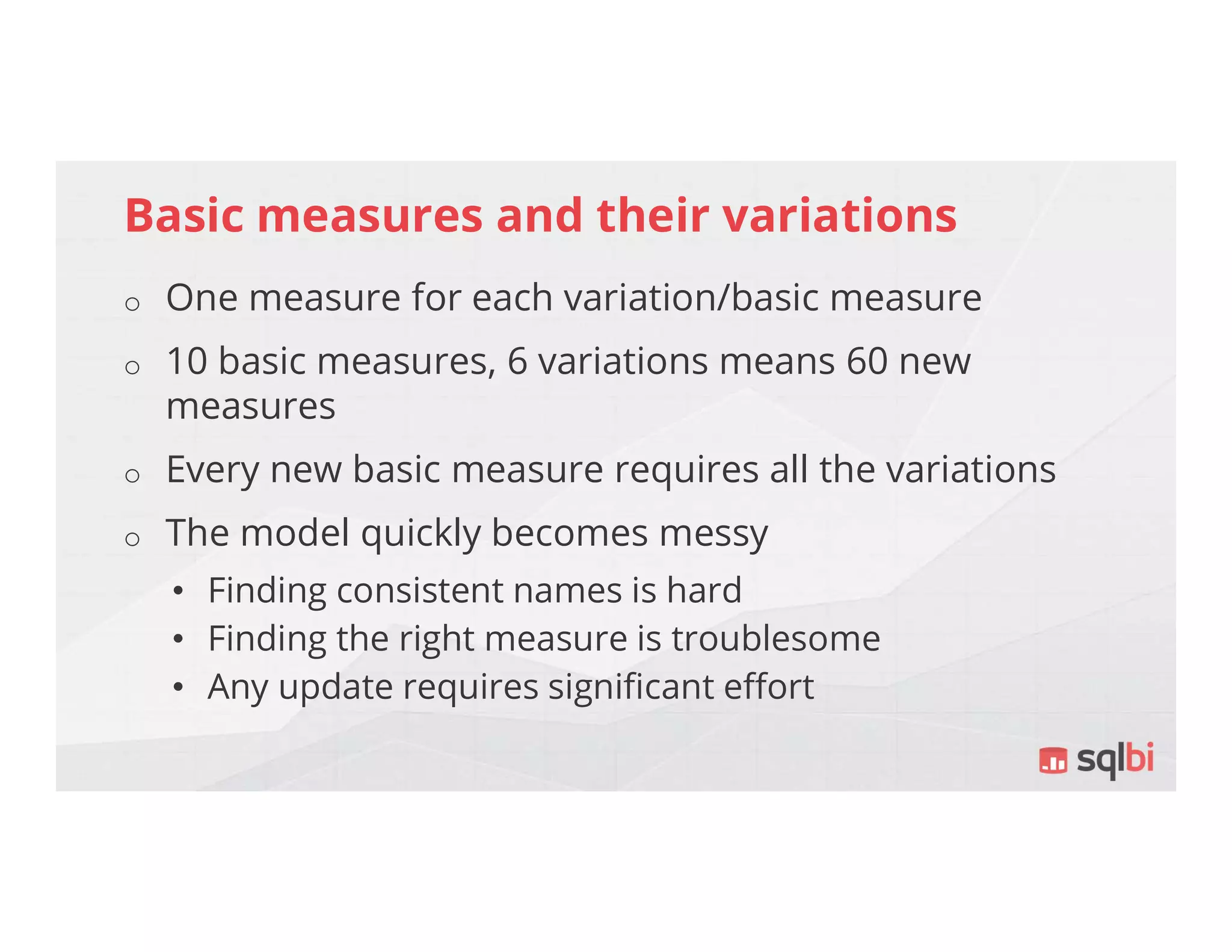 Basic measures and their variations
o One measure for each variation/basic measure
o 10 basic measures, 6 variations means 60 new
measures
o Every new basic measure requires all the variations
o The model quickly becomes messy
• Finding consistent names is hard
• Finding the right measure is troublesome
• Any update requires significant effort
 