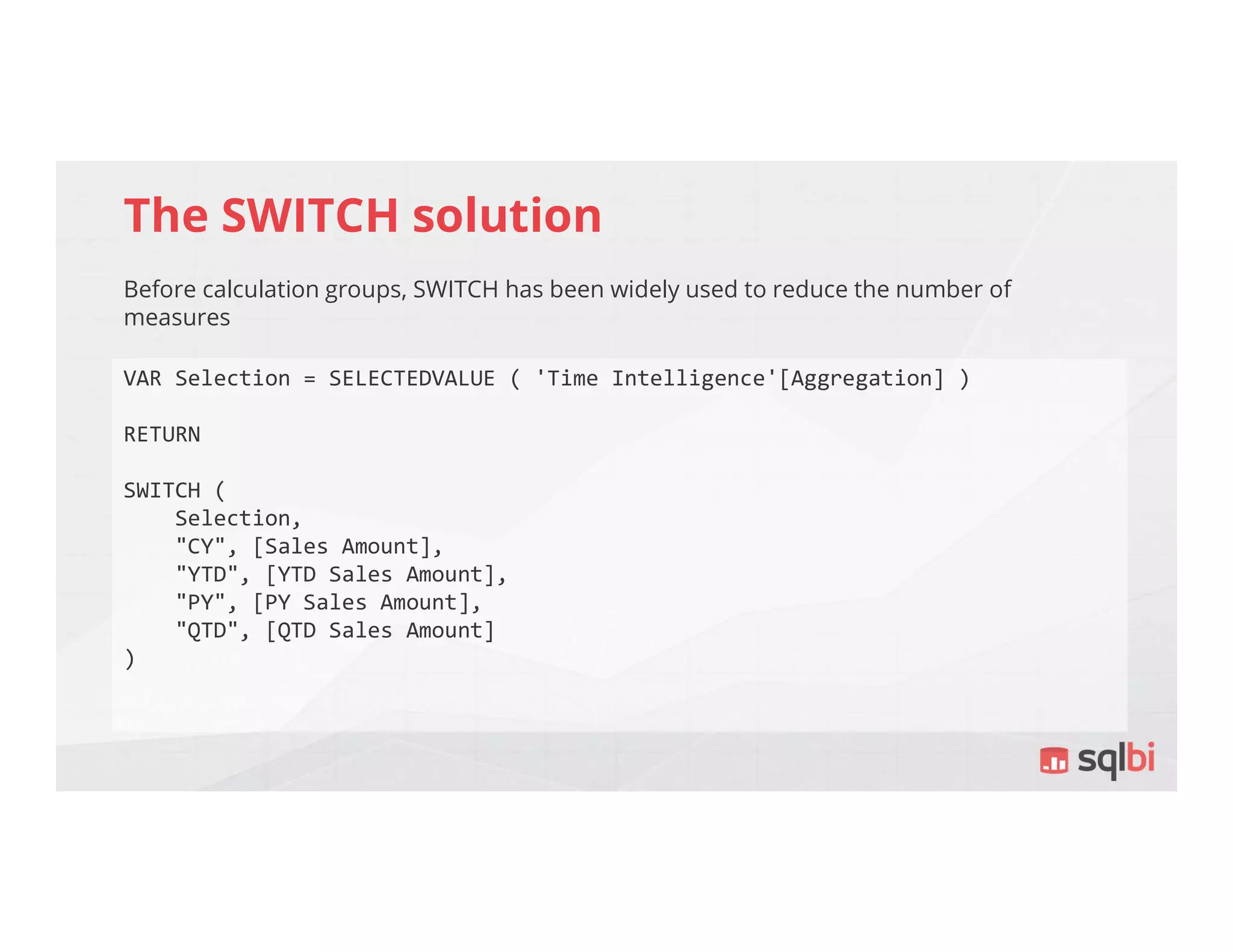 The SWITCH solution
Before calculation groups, SWITCH has been widely used to reduce the number of
measures
VAR Selection = SELECTEDVALUE ( 'Time Intelligence'[Aggregation] )
RETURN
SWITCH (
Selection,
"CY", [Sales Amount],
"YTD", [YTD Sales Amount],
"PY", [PY Sales Amount],
"QTD", [QTD Sales Amount]
)
 