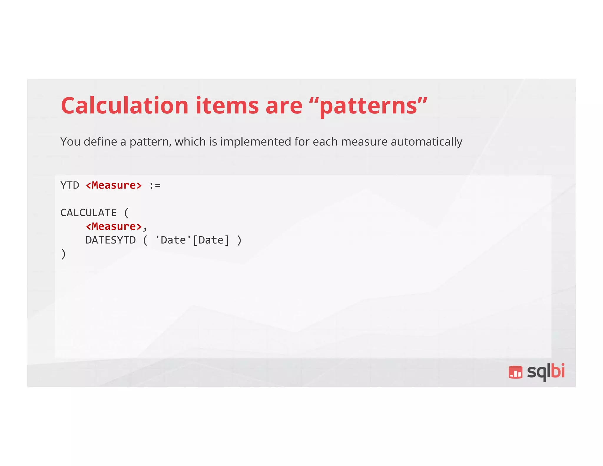 Calculation items are “patterns”
You define a pattern, which is implemented for each measure automatically
YTD <Measure> :=
CALCULATE (
<Measure>,
DATESYTD ( 'Date'[Date] )
)
 