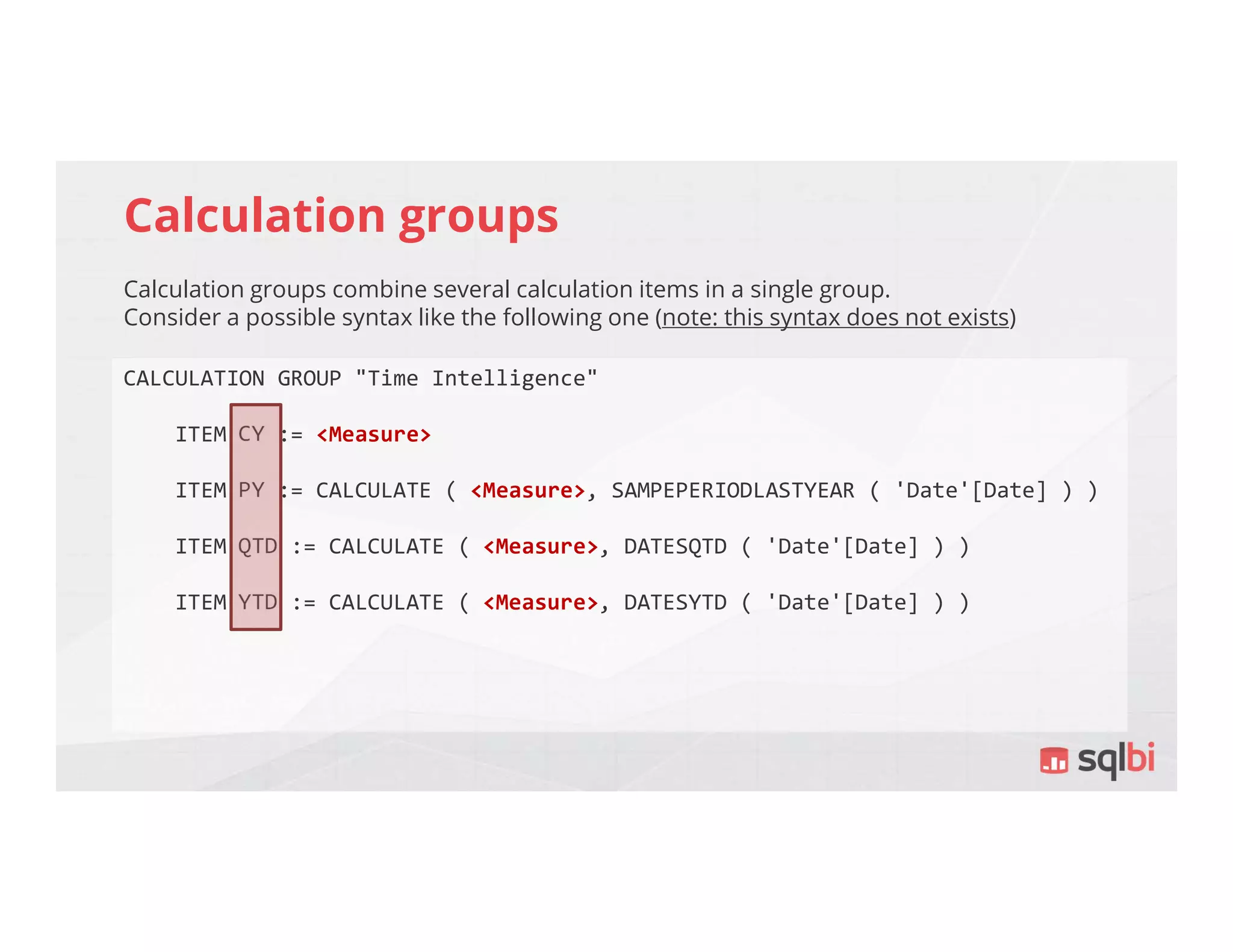 Calculation groups
Calculation groups combine several calculation items in a single group.
Consider a possible syntax like the following one (note: this syntax does not exists)
CALCULATION GROUP "Time Intelligence"
ITEM CY := <Measure>
ITEM PY := CALCULATE ( <Measure>, SAMPEPERIODLASTYEAR ( 'Date'[Date] ) )
ITEM QTD := CALCULATE ( <Measure>, DATESQTD ( 'Date'[Date] ) )
ITEM YTD := CALCULATE ( <Measure>, DATESYTD ( 'Date'[Date] ) )
 