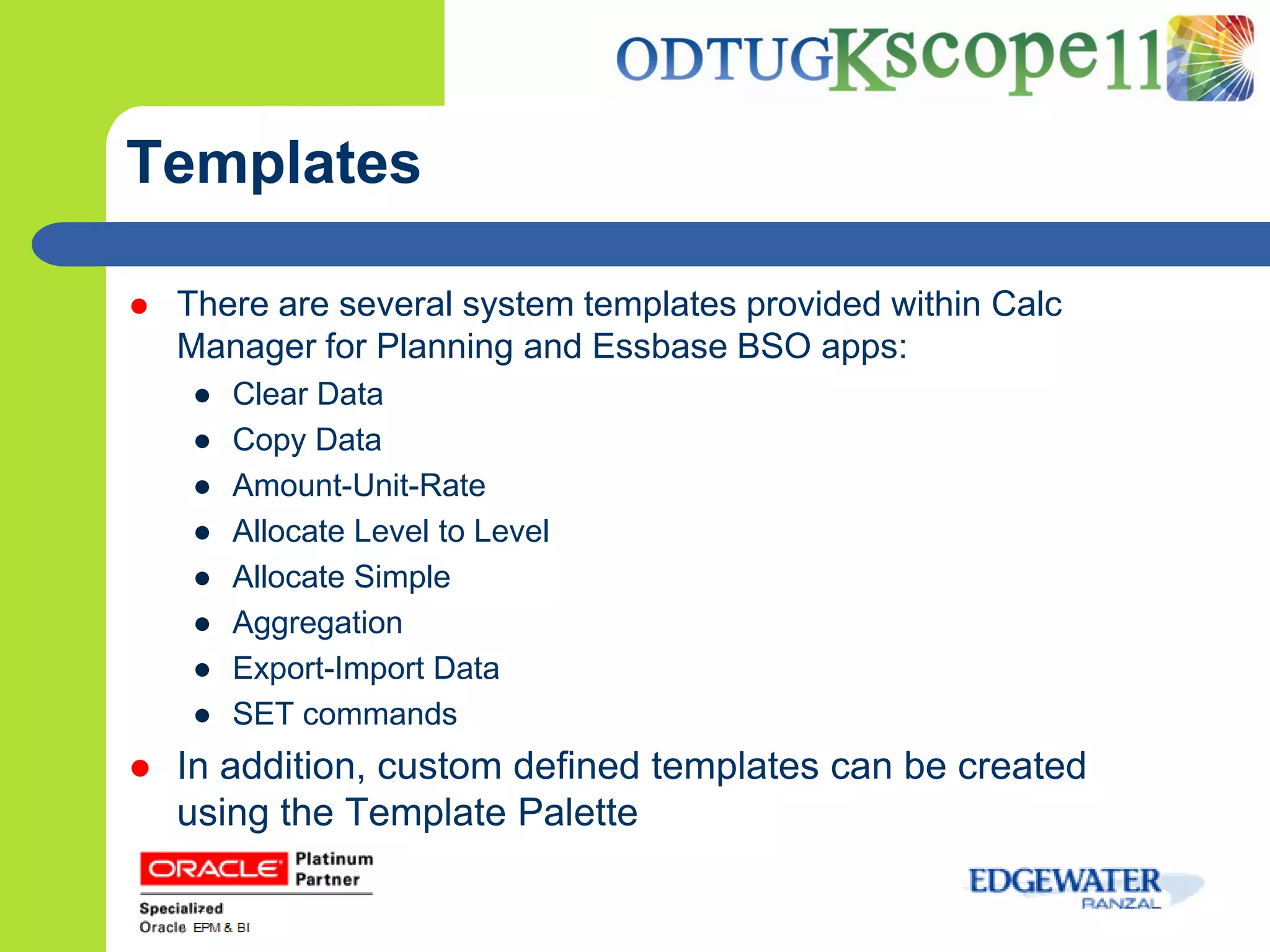Templates

   There are several system templates provided within Calc
    Manager for Planning and Essbase BSO apps:
    ●   Clear Data
    ●   Copy Data
    ●   Amount-Unit-Rate
    ●   Allocate Level to Level
    ●   Allocate Simple
    ●   Aggregation
    ●   Export-Import Data
    ●   SET commands
   In addition, custom defined templates can be created
    using the Template Palette
 