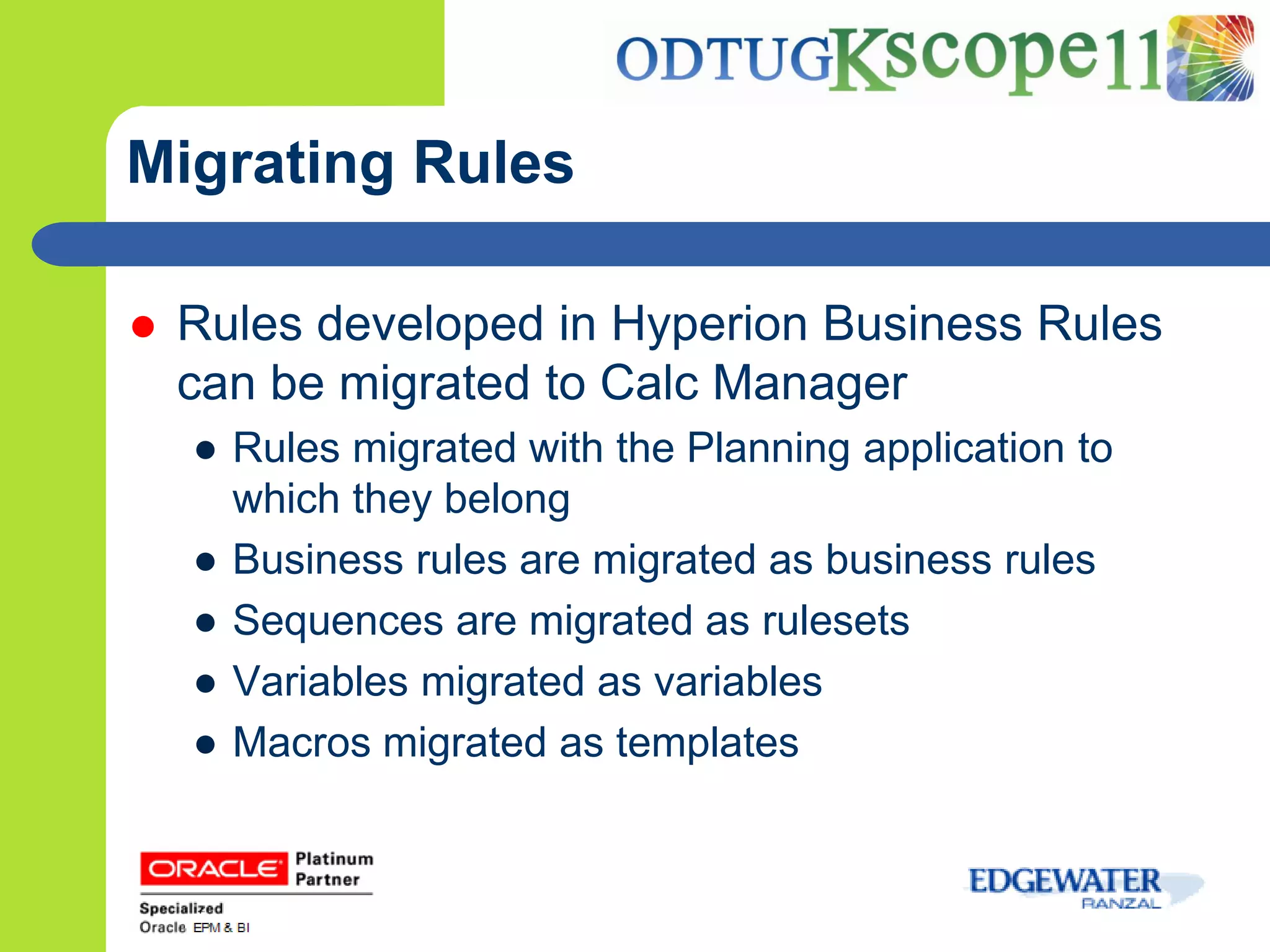 Migrating Rules

   Rules developed in Hyperion Business Rules
    can be migrated to Calc Manager
    ● Rules migrated with the Planning application to
      which they belong
    ● Business rules are migrated as business rules
    ● Sequences are migrated as rulesets
    ● Variables migrated as variables
    ● Macros migrated as templates
 