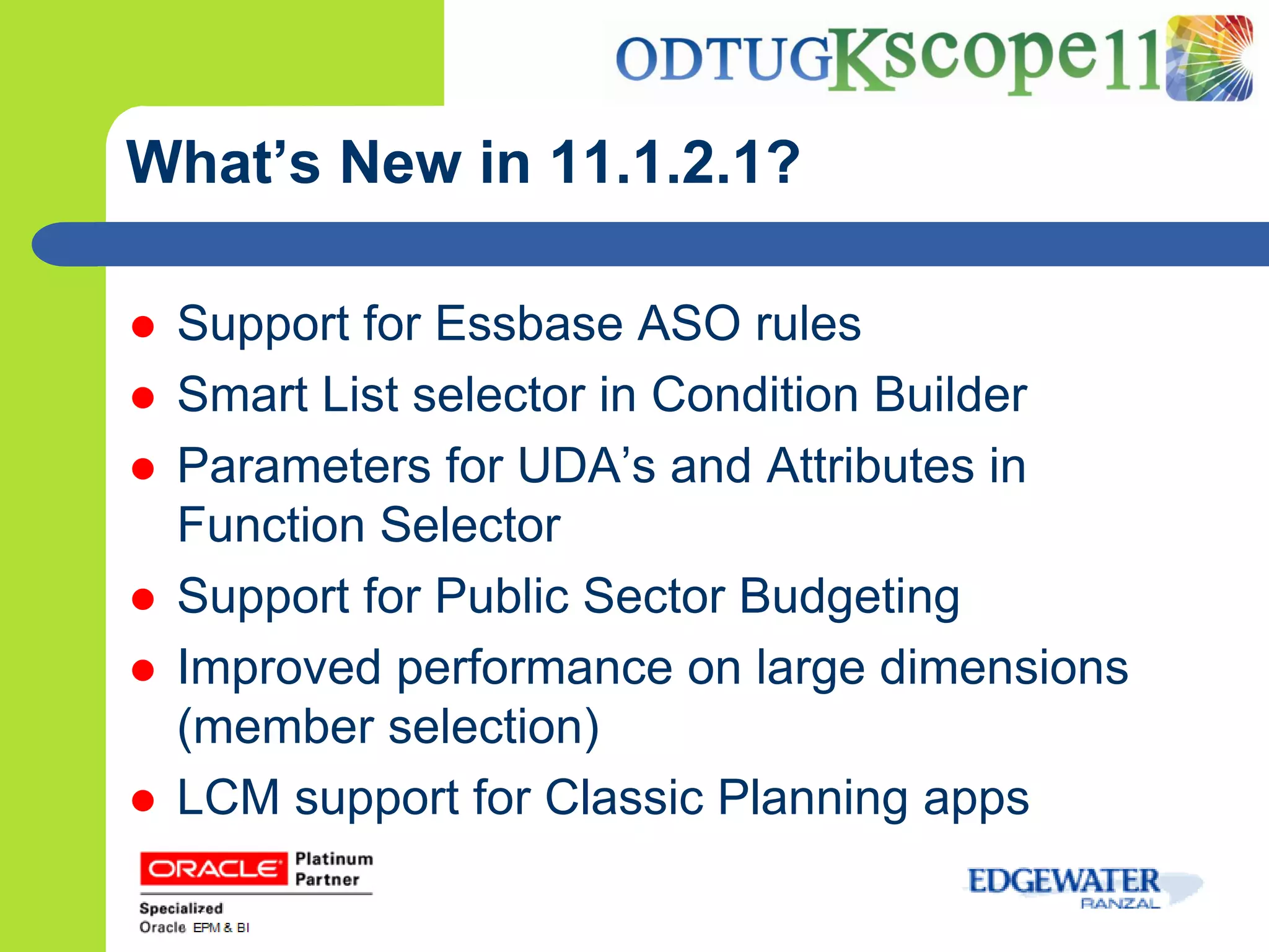 What’s New in 11.1.2.1?

   Support for Essbase ASO rules
   Smart List selector in Condition Builder
   Parameters for UDA’s and Attributes in
    Function Selector
   Support for Public Sector Budgeting
   Improved performance on large dimensions
    (member selection)
   LCM support for Classic Planning apps
 