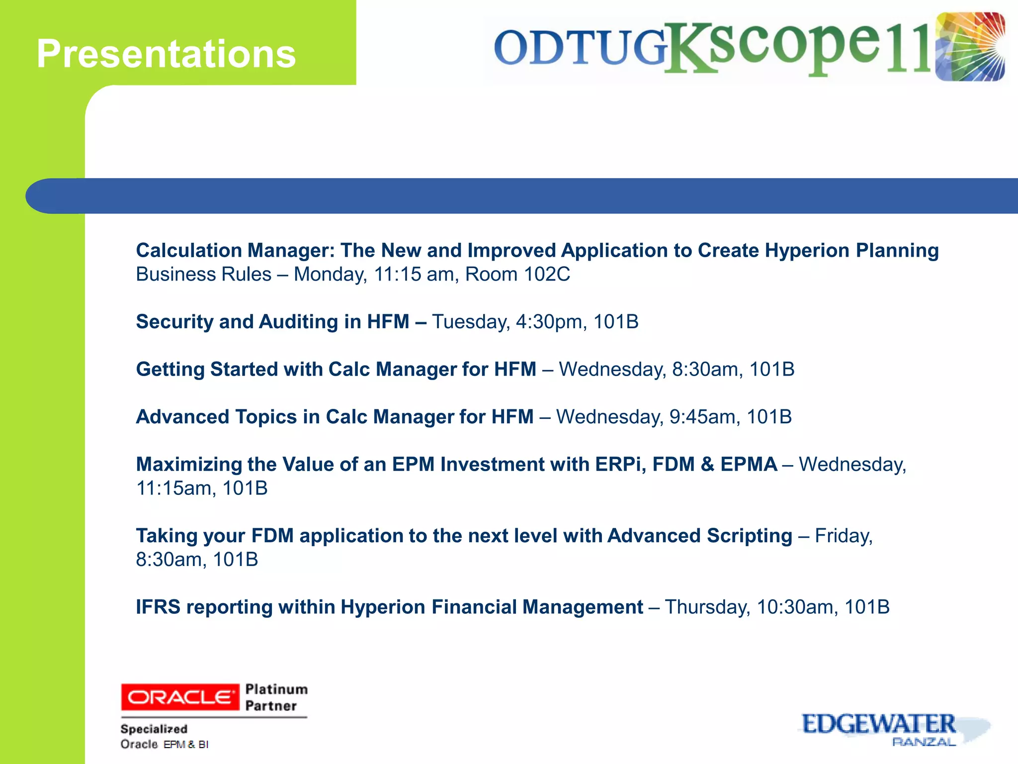 Presentations



    Calculation Manager: The New and Improved Application to Create Hyperion Planning
    Business Rules – Monday, 11:15 am, Room 102C

    Security and Auditing in HFM – Tuesday, 4:30pm, 101B

    Getting Started with Calc Manager for HFM – Wednesday, 8:30am, 101B

    Advanced Topics in Calc Manager for HFM – Wednesday, 9:45am, 101B

    Maximizing the Value of an EPM Investment with ERPi, FDM & EPMA – Wednesday,
    11:15am, 101B

    Taking your FDM application to the next level with Advanced Scripting – Friday,
    8:30am, 101B

    IFRS reporting within Hyperion Financial Management – Thursday, 10:30am, 101B
 