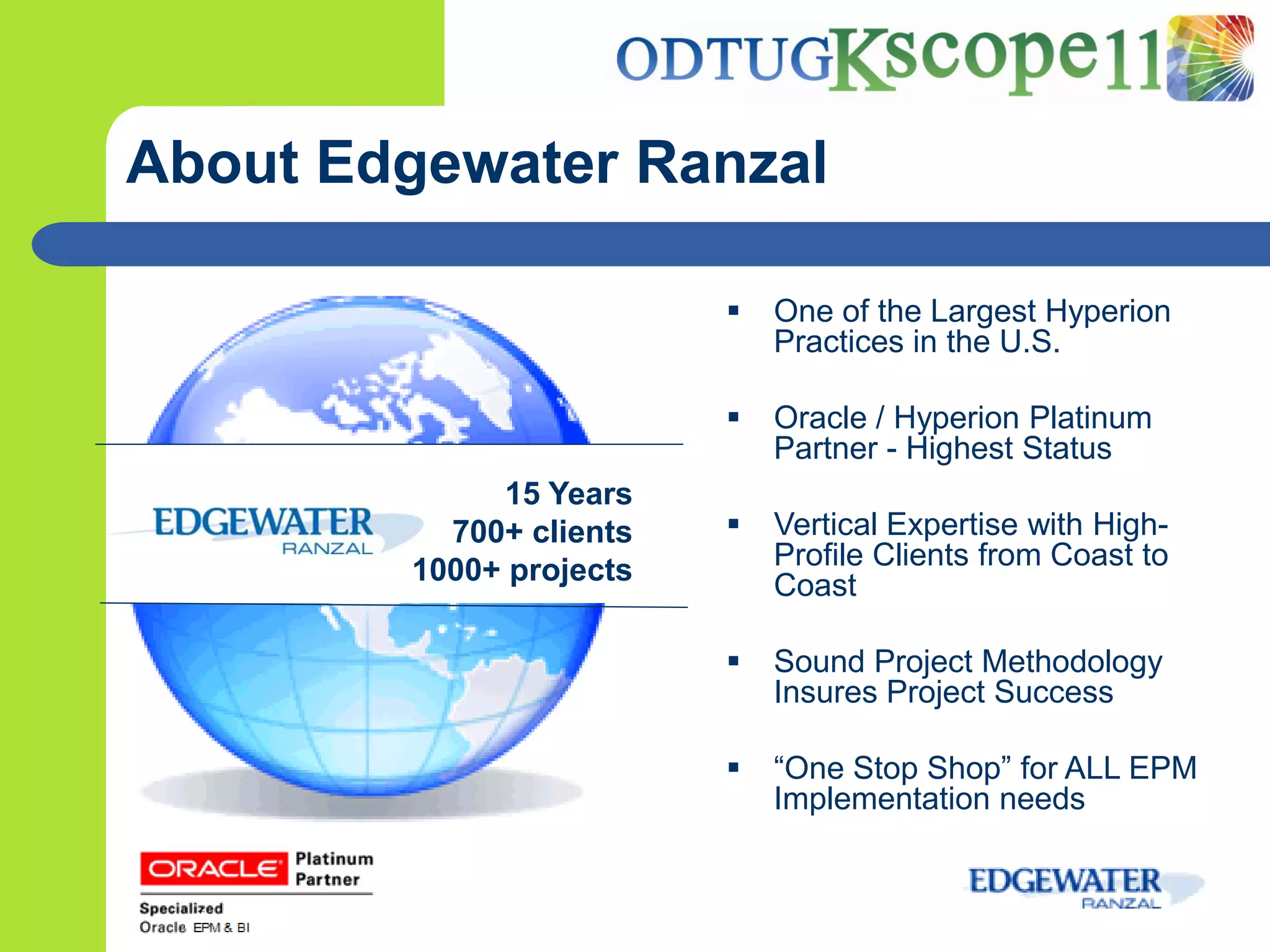 About Edgewater Ranzal

                            One of the Largest Hyperion
                             Practices in the U.S.

                            Oracle / Hyperion Platinum
                             Partner - Highest Status
             15 Years
          700+ clients      Vertical Expertise with High-
        1000+ projects       Profile Clients from Coast to
                             Coast

                            Sound Project Methodology
                             Insures Project Success

                            “One Stop Shop” for ALL EPM
                             Implementation needs
 