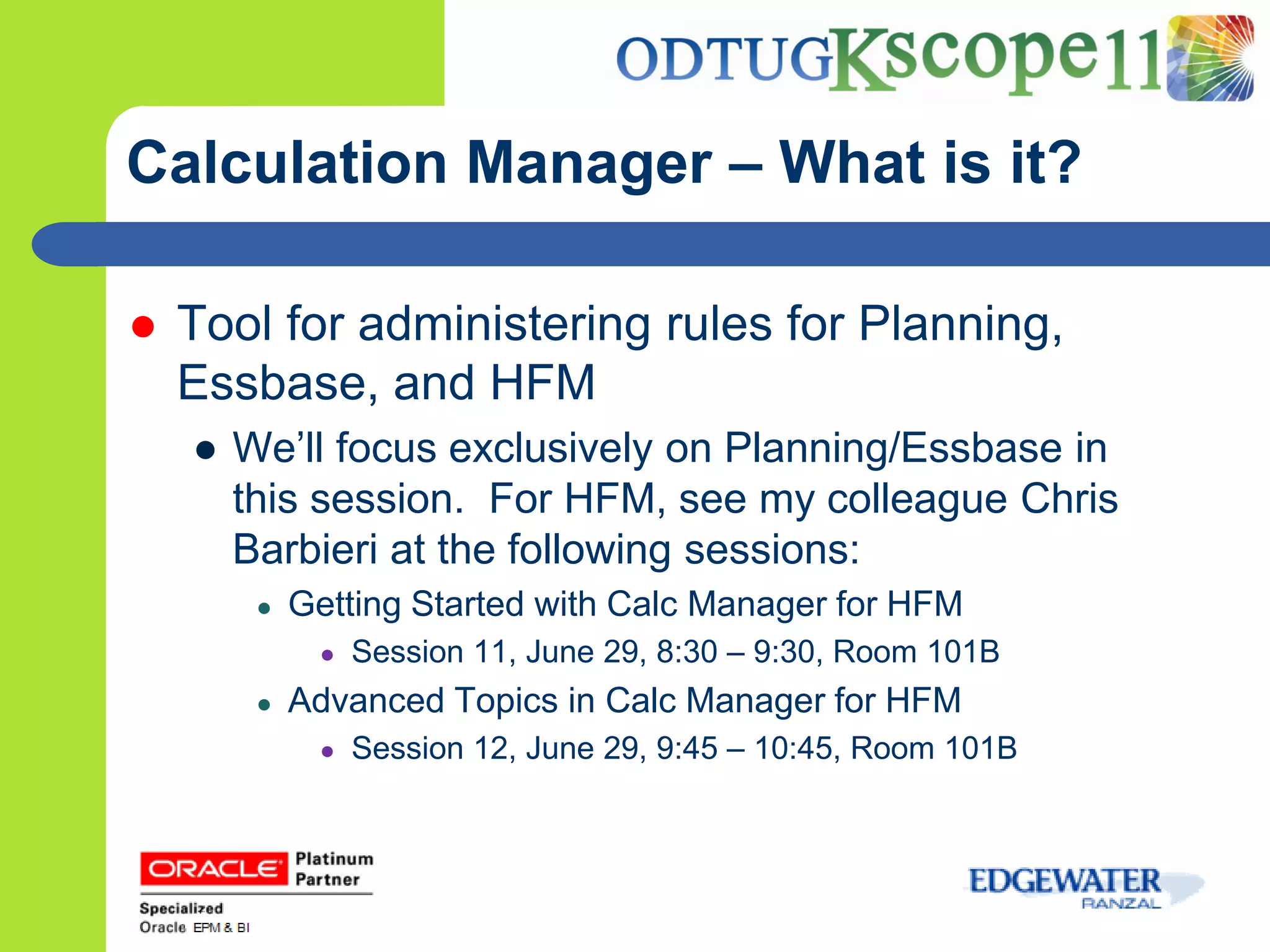Calculation Manager – What is it?

   Tool for administering rules for Planning,
    Essbase, and HFM
    ● We’ll focus exclusively on Planning/Essbase in
      this session. For HFM, see my colleague Chris
      Barbieri at the following sessions:
       ●   Getting Started with Calc Manager for HFM
            ●   Session 11, June 29, 8:30 – 9:30, Room 101B
       ●   Advanced Topics in Calc Manager for HFM
            ●   Session 12, June 29, 9:45 – 10:45, Room 101B
 