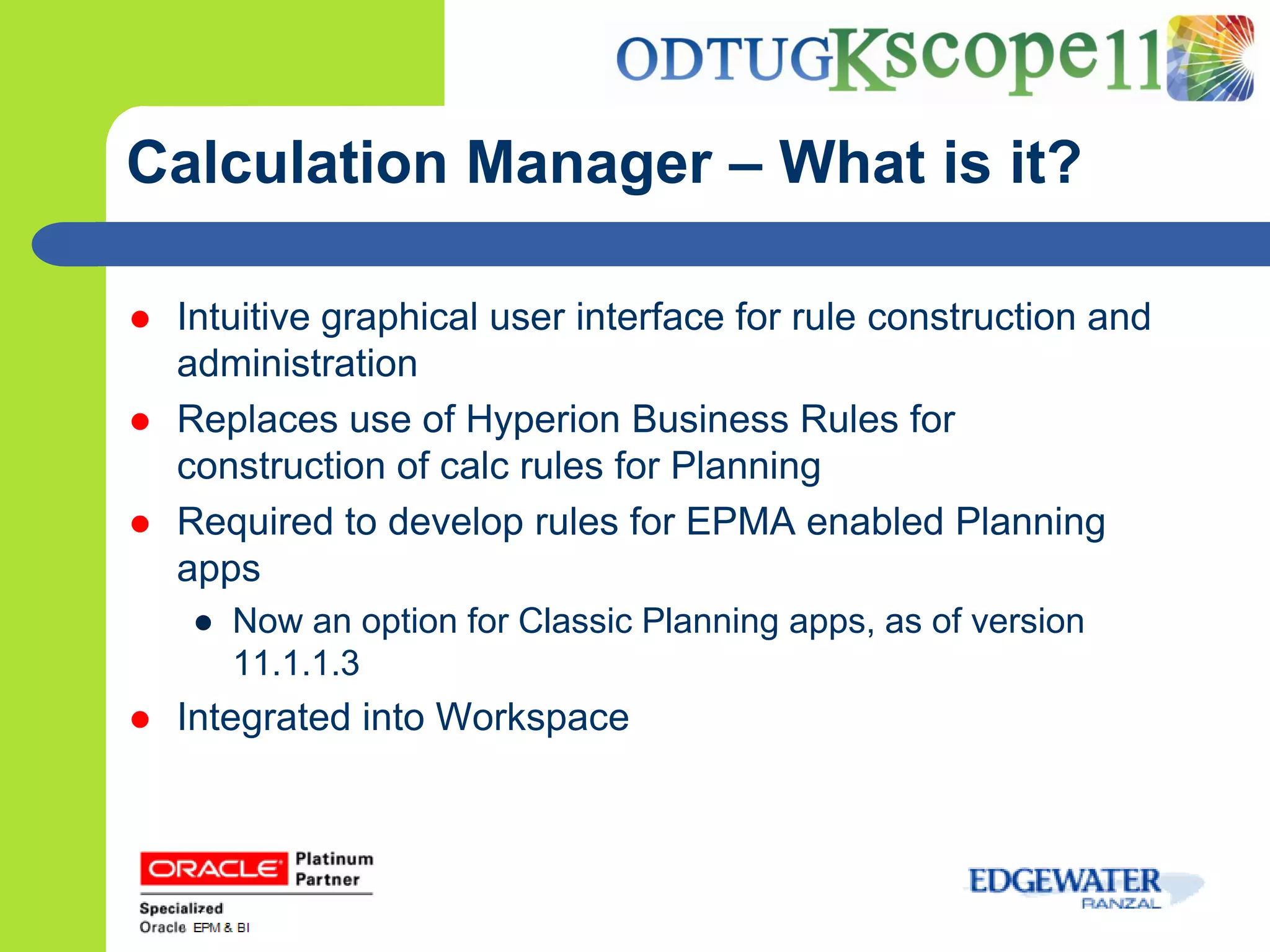 Calculation Manager – What is it?

   Intuitive graphical user interface for rule construction and
    administration
   Replaces use of Hyperion Business Rules for
    construction of calc rules for Planning
   Required to develop rules for EPMA enabled Planning
    apps
    ● Now an option for Classic Planning apps, as of version
      11.1.1.3
   Integrated into Workspace
 