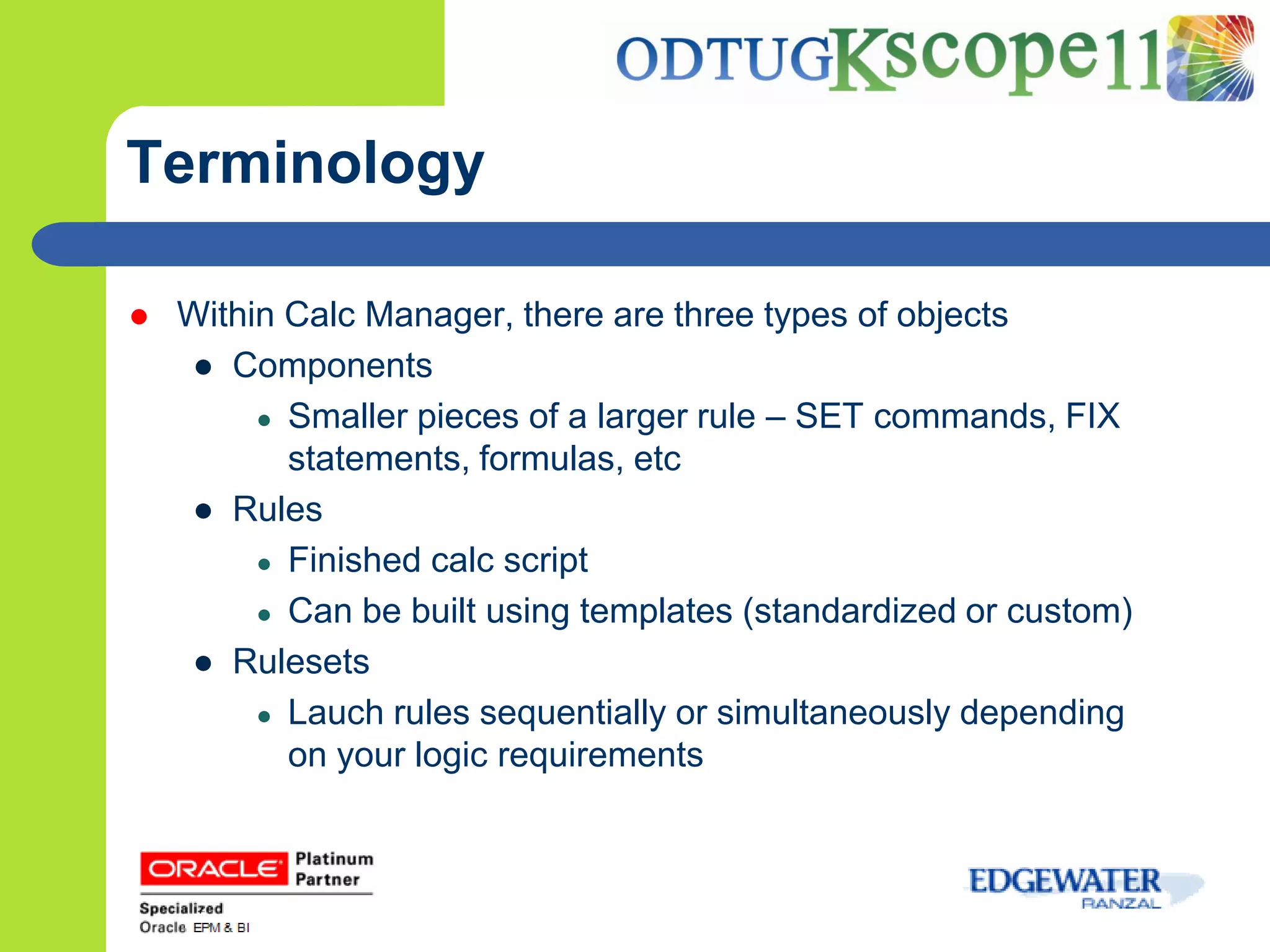 Terminology

   Within Calc Manager, there are three types of objects
    ● Components
         ● Smaller pieces of a larger rule – SET commands, FIX
           statements, formulas, etc
    ● Rules
         ● Finished calc script
         ● Can be built using templates (standardized or custom)
    ● Rulesets
         ● Lauch rules sequentially or simultaneously depending
           on your logic requirements
 