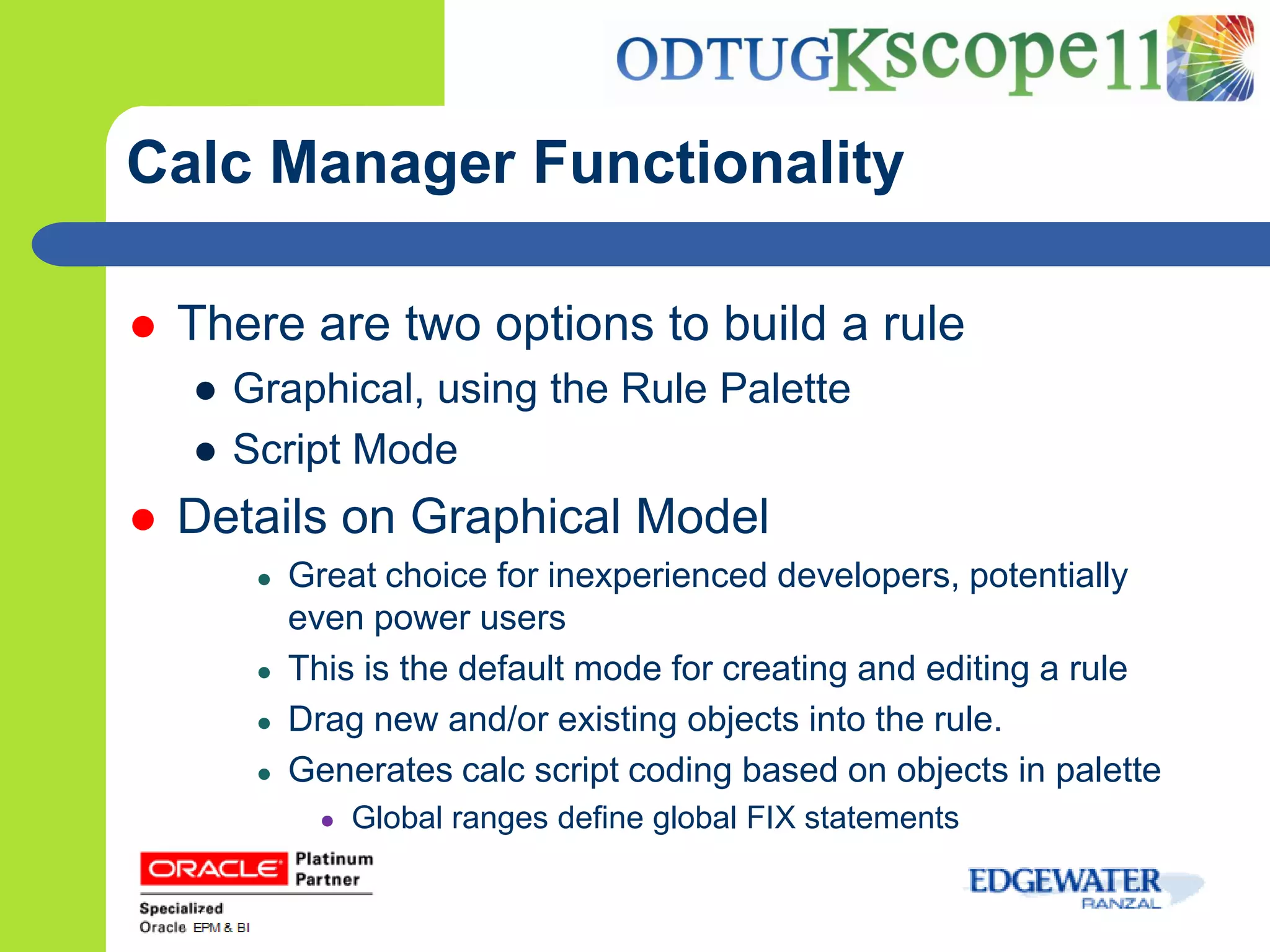 Calc Manager Functionality

   There are two options to build a rule
    ● Graphical, using the Rule Palette
    ● Script Mode
   Details on Graphical Model
       ●   Great choice for inexperienced developers, potentially
           even power users
       ●   This is the default mode for creating and editing a rule
       ●   Drag new and/or existing objects into the rule.
       ●   Generates calc script coding based on objects in palette
             ●   Global ranges define global FIX statements
 