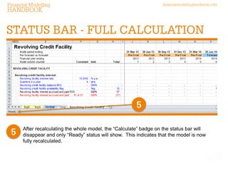 financialmodellinghandbook.comFinancial Modelling
HANDBOOK
After recalculating the whole model, the “Calculate” badge on the status bar will
disappear and only “Ready” status will show. This indicates that the model is now
fully recalculated.
STATUS BAR - FULL CALCULATION
5
5
 