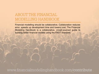 ABOUT THE FINANCIAL
MODELLING HANDBOOK
Financial modelling should be collaborative. Collaboration reduces
error, speeds up development time and lowers cost. The Financial
Modelling Handbook is a collaborative, crowd-sourced guide to
building better financial models using the FAST Standard.
www.financialmodellinghandbook.com/contribute
 