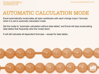 financialmodellinghandbook.comFinancial Modelling
HANDBOOK
Excel automatically recalculates all open workbooks with each change (input / formula)
when it is set to automatic calculation mode.
Set the mode to “automatic calculation without data tables” and Excel will stop recalculating
data tables that frequently slow the model down.
It will still calculate all dependent formulae – except for data tables.
AUTOMATIC CALCULATION MODE
 