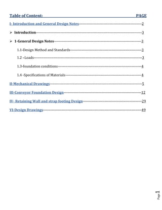 Page1 
Table of Content: PAGE 
I- Introduction and General Design Notes---------------------------------------------------2 
 Introduction--------------------------------------------------------------------------------------3 
 1-General Design Notes-----------------------------------------------------------------------3 
1.1-Design Method and Standards----------------------------------------------------------3 
1.2 –Loads----------------------------------------------------------------------------------------3 
1.3-foundation conditions--------------------------------------------------------------------4 
1.4 -Specifications of Materials--------------------------------------------------------------4 
II-Mechanical Drawings---------------------------------------------------------------------------5 
III-Conveyor Foundation Design---------------------------------------------------------------12 
IV- Retaining Wall and strap footing Design------------------------------------------------29 
VI-Design Drawings--------------------------------------------------------------------------------49 
 