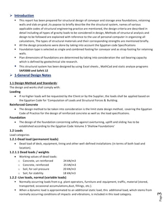 Page3 
 Introduction 
 This report has been prepared for structural design of conveyor and storage area foundations, retaining walls and slab on grad ,its popose to briefly describe the the structural system, names of various applicable codes of structural engineering practice are mentioned, the design criteria are described in detail including all types of gravity loads to be considered in design, Methods of structural analysis and design to be followed are explained with reference to the use of personal computer in organizing all calculations, The types of structural materials and their corresponding strengths are mentioned briefly. 
 All the design procedures were done by taking into account the Egyptian code Specifications 
 Foundation type is selected as single and combined footing for conveyor and as strap footing for retaining walls. 
 Plan dimensions of foundations are determined by taking into consideration the soil bearing capacity which is defined by geotechnical site research. 
 This structural system has been designed by using Excel sheets , MathCad and static analyze programs SAP2000 and SafeV.12 
 1-General Design Notes 
1.1 Design Method and Standards: 
The design and works shall comply with: 
Loading 
 If no higher loads will be requested by the Client or by the Supplier, the loads shall be applied based on the Egyptian Code for 'Computation of Loads and Structural Forces & Building. 
Reinforced Concrete 
 The design method to be taken into consideration is the limit state design method, covering the Egyptian Code of Practice for the design of reinforced concrete as well as the load specifications. 
Foundation 
 The design of the foundation concerning safety against overturning, uplift and sliding has to be established according to the Egyptian Code Volume 3 'Shallow Foundations' 
1.2 Loads 
Load categories 
1.2.1-Dead load (permanent loads) 
 Dead load of deck, equipment, lining and other well-defined installations (in terms of both load and location). 
1.2.1.1 Dead loads / weights 
 Working values of dead loads: 
o Concrete, un-reinforced 24 kN/m3 
o Concrete, reinforced 25 kN/m3 
o Soil, for soil pressure 20 kN/m3 
o Soil, for stability 18 kN/m3 
1.2.2 -Live loads, normal (variable loads) 
 Normally occurring loads from e.g. plant operators, furniture and equipment, traffic, material (stored, transported, occasional accumulations,dust, fillings, etc.). 
 When a dynamic load is approximated to an additional static load, this additional load, which stems from normally occurring conditions of impacts and vibrations, is included in this load category. 
 