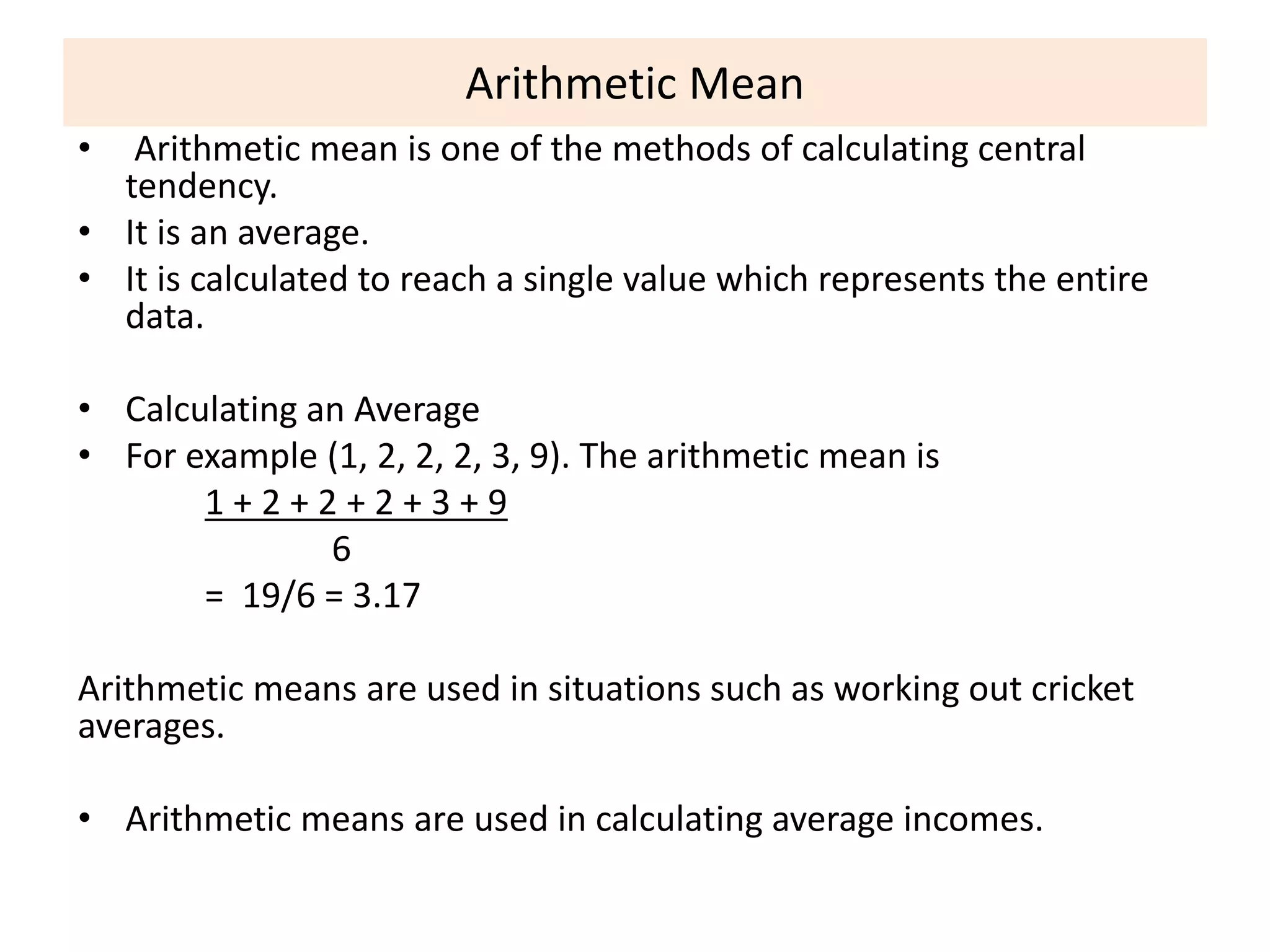 Arithmetic Mean
• Arithmetic mean is one of the methods of calculating central
tendency.
• It is an average.
• It is calculated to reach a single value which represents the entire
data.
• Calculating an Average
• For example (1, 2, 2, 2, 3, 9). The arithmetic mean is
1 + 2 + 2 + 2 + 3 + 9
6
= 19/6 = 3.17
Arithmetic means are used in situations such as working out cricket
averages.
• Arithmetic means are used in calculating average incomes.
 