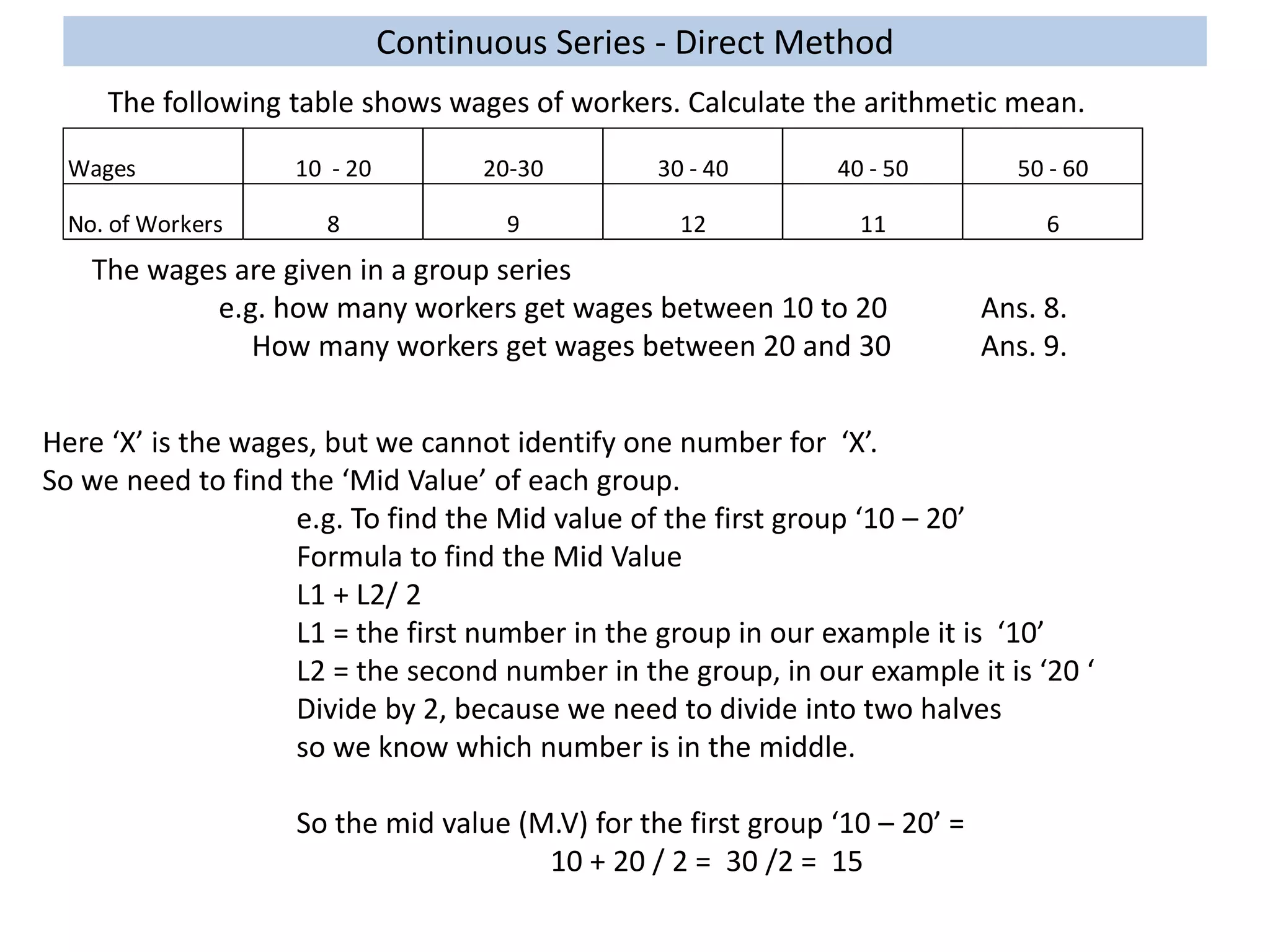 Continuous Series - Direct Method
The following table shows wages of workers. Calculate the arithmetic mean.
Wages 10 - 20 20-30 30 - 40 40 - 50 50 - 60
No. of Workers 8 9 12 11 6
The wages are given in a group series
e.g. how many workers get wages between 10 to 20 Ans. 8.
How many workers get wages between 20 and 30 Ans. 9.
Here ‘X’ is the wages, but we cannot identify one number for ‘X’.
So we need to find the ‘Mid Value’ of each group.
e.g. To find the Mid value of the first group ‘10 – 20’
Formula to find the Mid Value
L1 + L2/ 2
L1 = the first number in the group in our example it is ‘10’
L2 = the second number in the group, in our example it is ‘20 ‘
Divide by 2, because we need to divide into two halves
so we know which number is in the middle.
So the mid value (M.V) for the first group ‘10 – 20’ =
10 + 20 / 2 = 30 /2 = 15
 