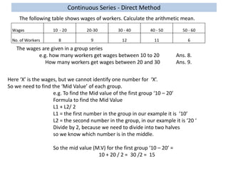Continuous Series - Direct Method
The following table shows wages of workers. Calculate the arithmetic mean.
Wages 10 - 20 20-30 30 - 40 40 - 50 50 - 60
No. of Workers 8 9 12 11 6
The wages are given in a group series
e.g. how many workers get wages between 10 to 20 Ans. 8.
How many workers get wages between 20 and 30 Ans. 9.
Here ‘X’ is the wages, but we cannot identify one number for ‘X’.
So we need to find the ‘Mid Value’ of each group.
e.g. To find the Mid value of the first group ‘10 – 20’
Formula to find the Mid Value
L1 + L2/ 2
L1 = the first number in the group in our example it is ‘10’
L2 = the second number in the group, in our example it is ‘20 ‘
Divide by 2, because we need to divide into two halves
so we know which number is in the middle.
So the mid value (M.V) for the first group ‘10 – 20’ =
10 + 20 / 2 = 30 /2 = 15
 