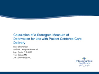 Calculation of a Surrogate Measure of
Deprivation for use with Patient Centered Care
Delivery
Brad Stephenson
Andrew J Knighton PhD CPA
Lucy Savitz PhD MBA
Tom Belnap MS
Jim Vanderslice PhD
 