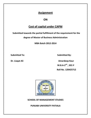 Assignment
ON
Cost of capital under CAPM
Submitted towards the partial fulfillment of the requirement for the
degree of Master of Business Administration
MBA Batch 2012-2014
Submitted To: Submitted By:
Dr. Liaqat Ali Amardeep Kaur
M.B.A-2nd
, SEC-F
Roll No. 120425712
SCHOOL OF MANAGEMENT STUDIES
PUNJABI UNIVERSITY PATIALA
 