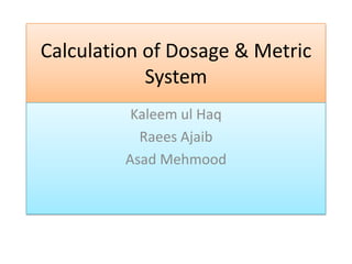 Calculation of Dosage & Metric
System
Kaleem ul Haq
Raees Ajaib
Asad Mehmood

 