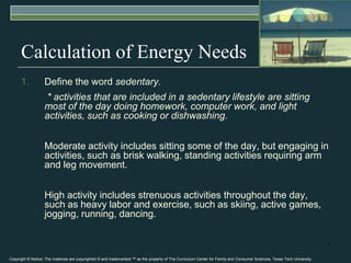 Calculation of Energy Needs
1.

Define the word sedentary.

* activities that are included in a sedentary lifestyle are sitting
most of the day doing homework, computer work, and light
activities, such as cooking or dishwashing.
Moderate activity includes sitting some of the day, but engaging in
activities, such as brisk walking, standing activities requiring arm
and leg movement.
High activity includes strenuous activities throughout the day,
such as heavy labor and exercise, such as skiing, active games,
jogging, running, dancing.
1
Copyright © Notice: The materials are copyrighted © and trademarked ™ as the property of The Curriculum Center for Family and Consumer Sciences, Texas Tech University.

 