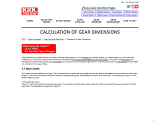 TEL : +81 48 254 1744
HOME
SELECTING
GEARS
STOCK GEARS
GEAR
CATALOG
GEAR
DRAWING
GEAR
KNOWLEDGE
HOW TO BUY
CALCULATION OF GEAR DIMENSIONS
TOP > Gear Knowledge > Gear Technical Reference > Calculation of Gear Dimensions
Gear dimensions are determined in accordance with their specifications, such as Module (m), Number of teeth (z), Pressureangle (α), and Profile shift
coefficient (x). This section introduces the dimension calculations forspur gears,helical gears,gear rack,bevel gears, screw gears, andworm gear pairs.
Calculations of external dimensions (eg. Tip diameter) are necessary for processing the gear blanks. Tooth dimensionssuch as root diameter or tooth depth
are considered when gear cutting.
4.1 Spur Gears
Spur Gears are the simplest type of gear. The calculations for spur gears are also simple and they are used as the basisfor the calculations for other types
of gears. This section introduces calculation methods of standard spur gears, profileshifted spur gears, and linear racks. The standard spur gear is a non-
profile-shifted spur gear.
(1) Standard Spur Gear
Figure 4.1 shows the meshing of standard spur gears. The meshing of standard spur gears means the reference circlesof two gears contact and roll with
each other. The calculation formulas are in Table 4.1.
 