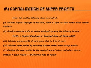 (B) CAPITALIZATION OF SUPER PROFITS
Under this method following steps are involved :
(i) Calculate Capital employed of the firm, which is equal to total assets minus outside
liabilities.
(ii) Calculate required profit on capital employed by using the following formula :
Profit = Capital Employed × Required Rate of Return/100
(iii) Calculate average profit of past years, that is, 3 to 5 years.
(iv) Calculate super profits by deducting required profits from average profits.
(v) Multiply the super profits by the required rate of return multiplier, that is,
Goodwill = Super Profits × 100/Normal Rate of Return
 