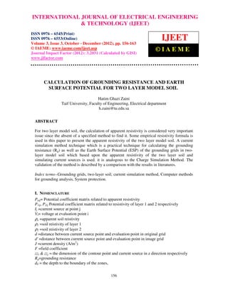 INTERNATIONAL JOURNAL OF ELECTRICAL0976 – 6545(Print), ISSN
 International Journal of Electrical Engineering and Technology (IJEET), ISSN ENGINEERING
 0976 – 6553(Online) Volume 3, Issue 3, October – December (2012), © IAEME
                                & TECHNOLOGY (IJEET)
ISSN 0976 – 6545(Print)
ISSN 0976 – 6553(Online)
Volume 3, Issue 3, October - December (2012), pp. 156-163
                                                                               IJEET
© IAEME: www.iaeme.com/ijeet.asp                                           ©IAEME
Journal Impact Factor (2012): 3.2031 (Calculated by GISI)
www.jifactor.com




       CALCULATION OF GROUNDING RESISTANCE AND EARTH
        SURFACE POTENTIAL FOR TWO LAYER MODEL SOIL

                                        Hatim Ghazi Zaini
                  Taif University, Faculty of Engineering, Electrical department
                                        h.zaini@tu.edu.sa


  ABSTRACT

  For two layer model soil, the calculation of apparent resistivity is considered very important
  issue since the absent of a specified method to find it. Some empirical resistivity formula is
  used in this paper to present the apparent resistivity of the two layer model soil. A current
  simulation method technique which is a practical technique for calculating the grounding
  resistance (Rg) as well as the Earth Surface Potential (ESP) of the grounding grids in two-
  layer model soil which based upon the apparent resistivity of the two layer soil and
  simulating current sources is used. it is analogous to the Charge Simulation Method. The
  validation of the method is described by a comparison with the results in literatures.

  Index terms--Grounding grids, two-layer soil, current simulation method, Computer methods
  for grounding analysis, System protection.


  I. NOMENCLATURE
  Paij= Potential coefficient matrix related to apparent resistivity
  P1ij, P2ij Potential coefficient matrix related to resistivity of layer 1 and 2 respectively
  Ij =current source at point j
  Vi= voltage at evaluation point i
  ρa =apparent soil reistivity
  ρ1 =soil reistivity of layer 1
  ρ2 =soil reistivity of layer 2
  d =distance between current source point and evaluation point in original grid
  d' =distance between current source point and evaluation point in image grid
  J =current density (A/m2)
  F =field coefficient
  zzi & zzj = the dimension of the contour point and current source in z direction respectively
  Rg=grounding resistance
  d0 = the depth to the boundary of the zones,

                                                156
 