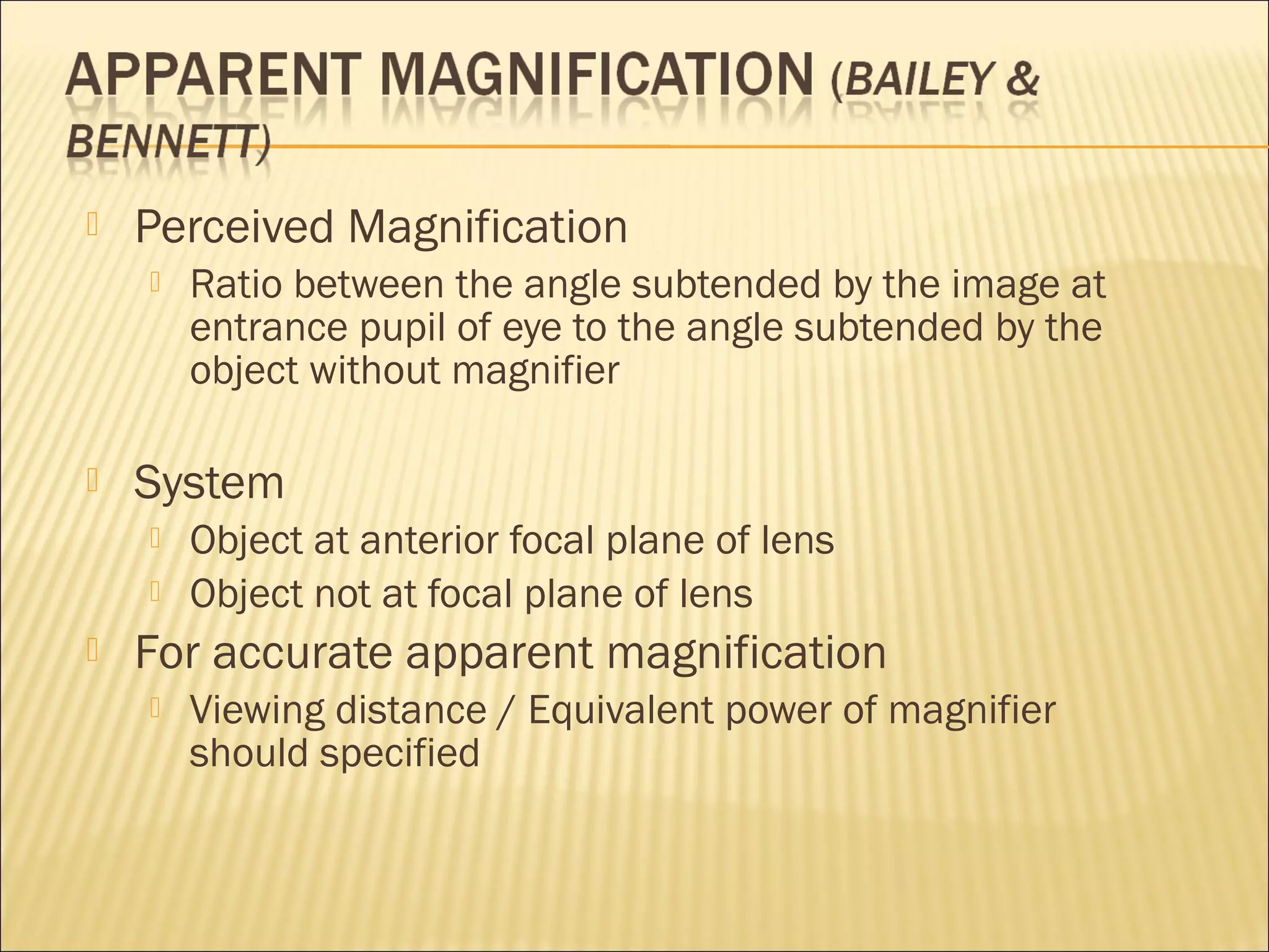  Perceived Magnification
 Ratio between the angle subtended by the image at
entrance pupil of eye to the angle subtended by the
object without magnifier
 System
 Object at anterior focal plane of lens
 Object not at focal plane of lens
 For accurate apparent magnification
 Viewing distance / Equivalent power of magnifier
should specified
 