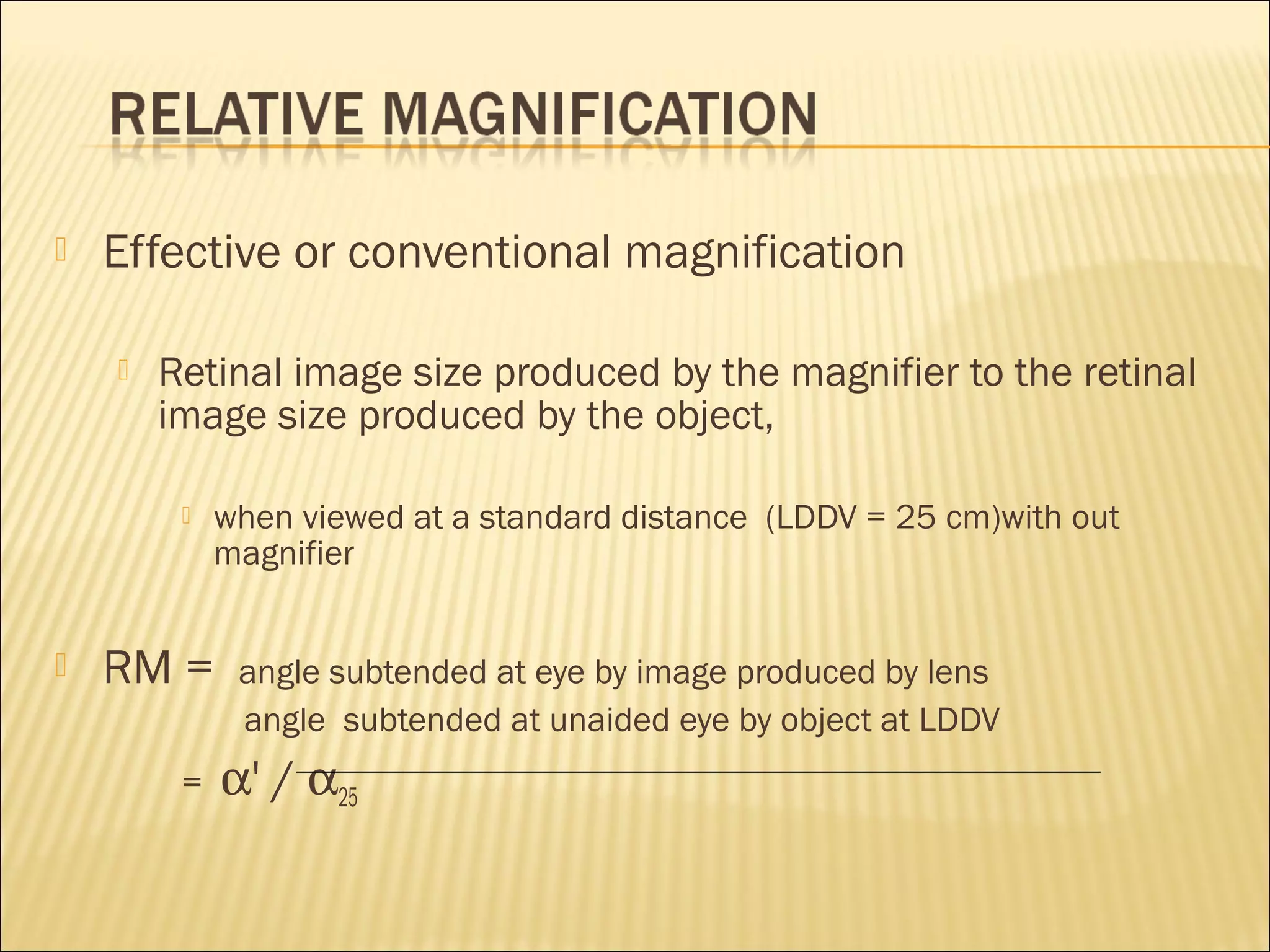  Effective or conventional magnification
 Retinal image size produced by the magnifier to the retinal
image size produced by the object,
 when viewed at a standard distance (LDDV = 25 cm)with out
magnifier
 RM = angle subtended at eye by image produced by lens
angle subtended at unaided eye by object at LDDV
= α' / α25
 