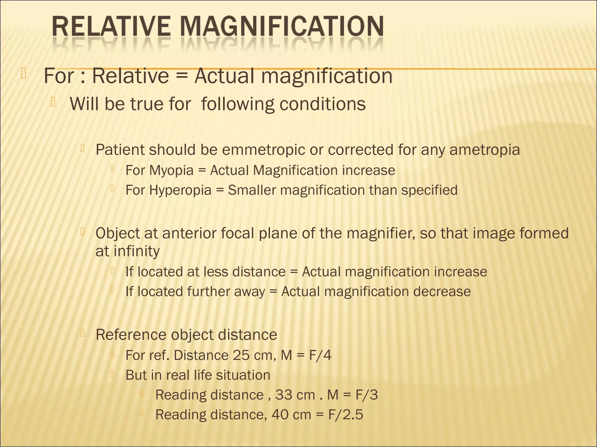  For : Relative = Actual magnification
 Will be true for following conditions
 Patient should be emmetropic or corrected for any ametropia
 For Myopia = Actual Magnification increase
 For Hyperopia = Smaller magnification than specified
 Object at anterior focal plane of the magnifier, so that image formed
at infinity
 If located at less distance = Actual magnification increase
 If located further away = Actual magnification decrease
 Reference object distance
 For ref. Distance 25 cm, M = F/4
 But in real life situation
 Reading distance , 33 cm . M = F/3
 Reading distance, 40 cm = F/2.5
 