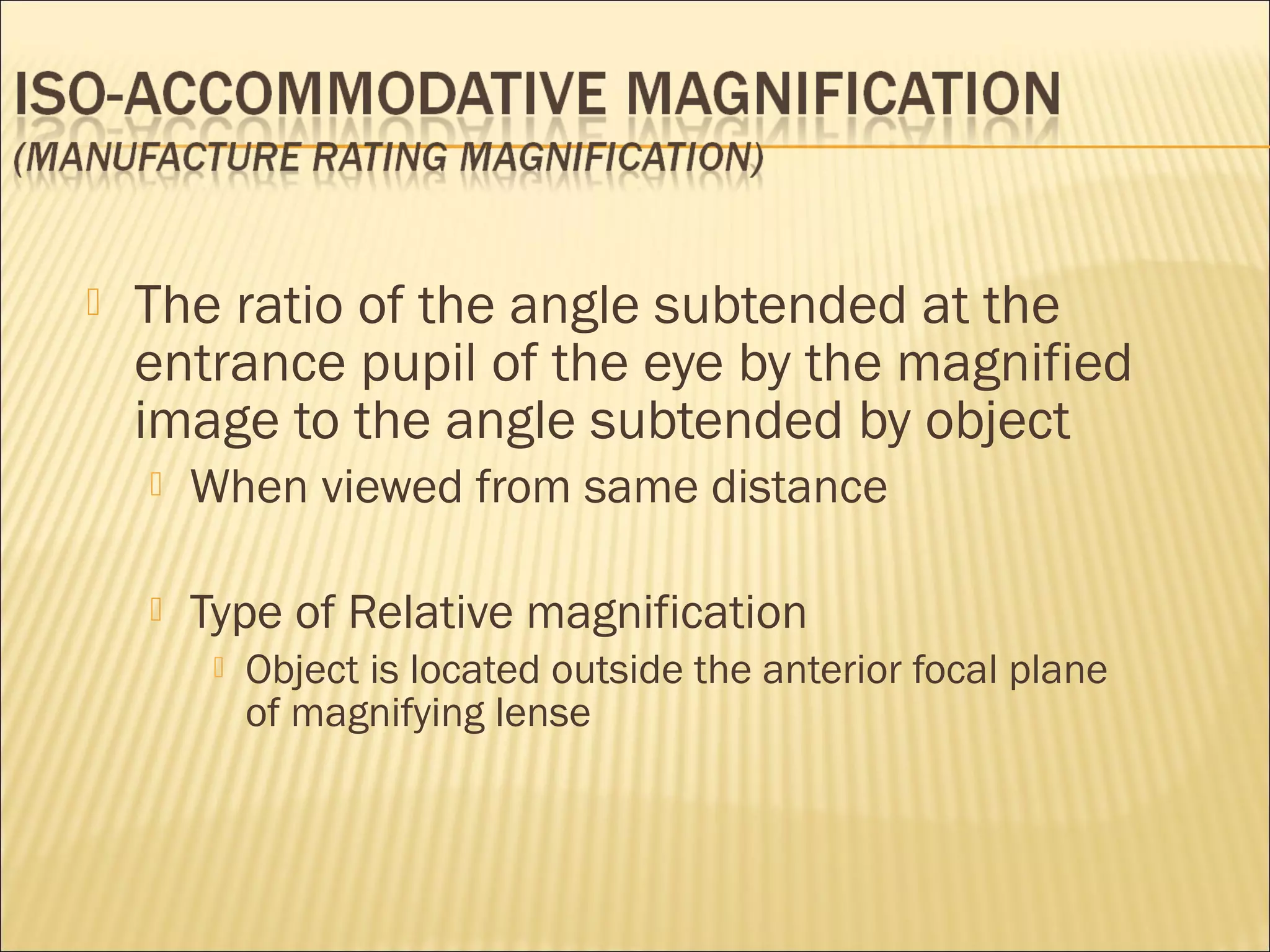  The ratio of the angle subtended at the
entrance pupil of the eye by the magnified
image to the angle subtended by object
 When viewed from same distance
 Type of Relative magnification
 Object is located outside the anterior focal plane
of magnifying lense
 