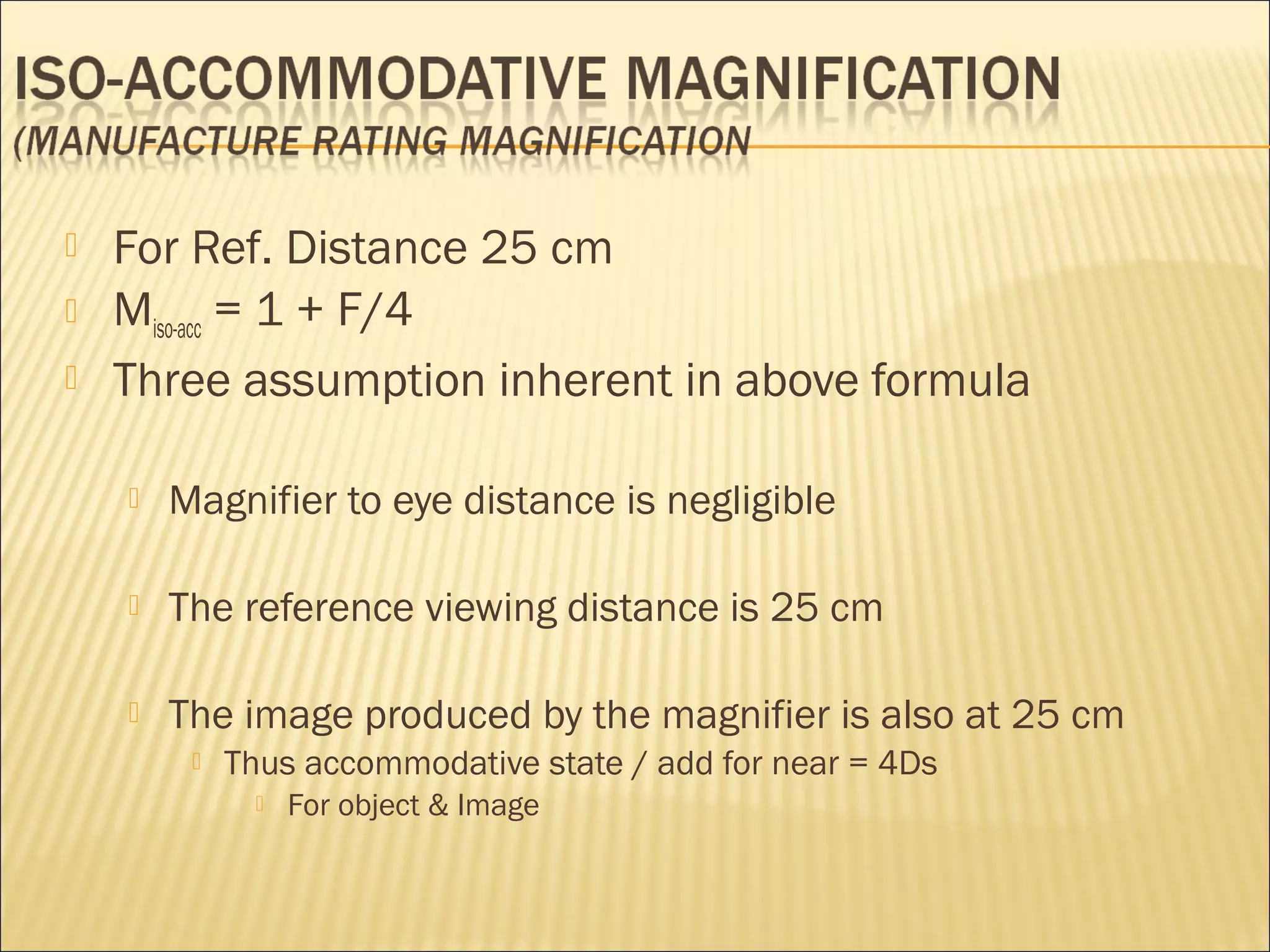  For Ref. Distance 25 cm
 Miso-acc = 1 + F/4
 Three assumption inherent in above formula
 Magnifier to eye distance is negligible
 The reference viewing distance is 25 cm
 The image produced by the magnifier is also at 25 cm
 Thus accommodative state / add for near = 4Ds
 For object & Image
 