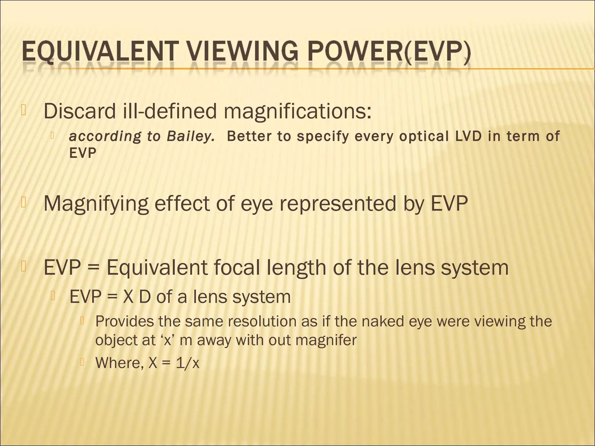  Discard ill-defined magnifications:
 according to Bailey. Better to specify every optical LVD in term of
EVP
 Magnifying effect of eye represented by EVP
 EVP = Equivalent focal length of the lens system
 EVP = X D of a lens system
 Provides the same resolution as if the naked eye were viewing the
object at ‘x’ m away with out magnifer
 Where, X = 1/x
 
