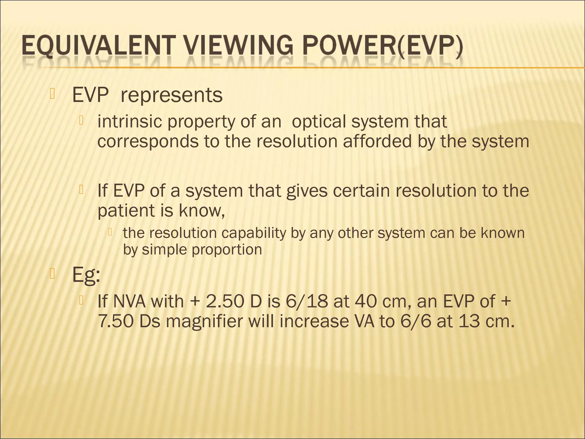  EVP represents
 intrinsic property of an optical system that
corresponds to the resolution afforded by the system
 If EVP of a system that gives certain resolution to the
patient is know,
 the resolution capability by any other system can be known
by simple proportion
 Eg:
 If NVA with + 2.50 D is 6/18 at 40 cm, an EVP of +
7.50 Ds magnifier will increase VA to 6/6 at 13 cm.
 