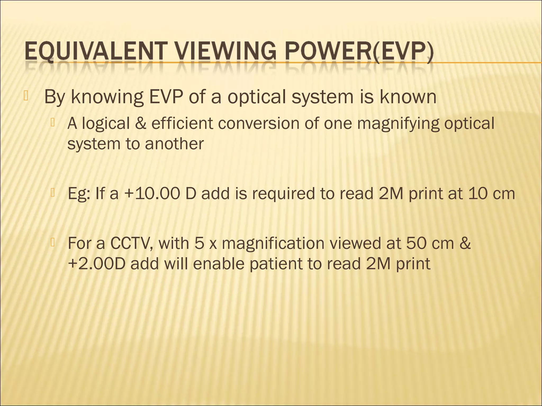  By knowing EVP of a optical system is known
 A logical & efficient conversion of one magnifying optical
system to another
 Eg: If a +10.00 D add is required to read 2M print at 10 cm
 For a CCTV, with 5 x magnification viewed at 50 cm &
+2.00D add will enable patient to read 2M print
 