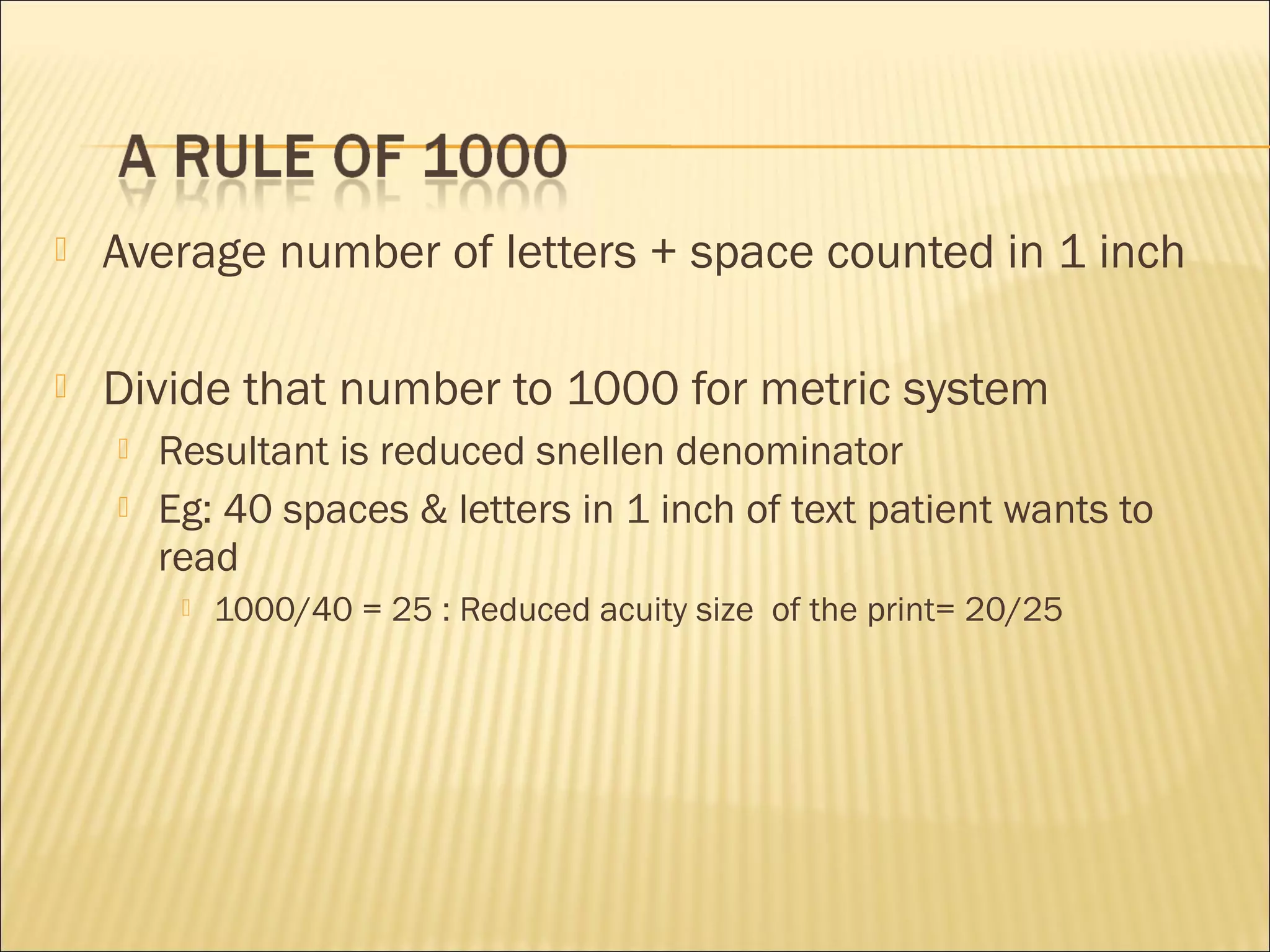  Average number of letters + space counted in 1 inch
 Divide that number to 1000 for metric system
 Resultant is reduced snellen denominator
 Eg: 40 spaces & letters in 1 inch of text patient wants to
read
 1000/40 = 25 : Reduced acuity size of the print= 20/25
 