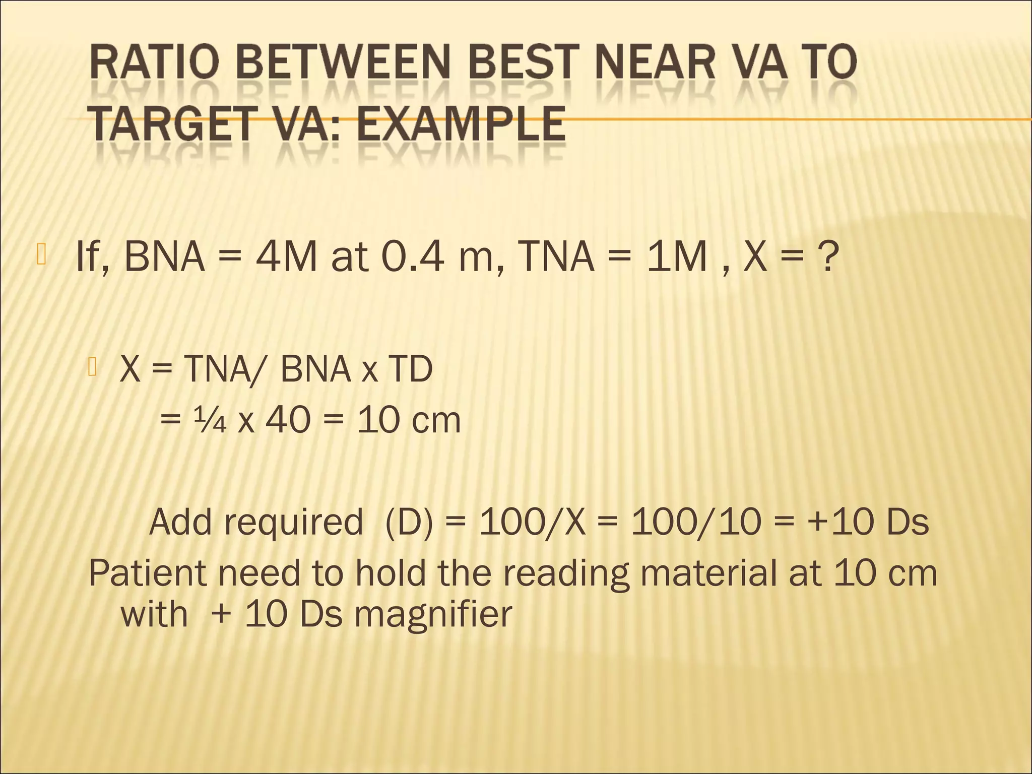  If, BNA = 4M at 0.4 m, TNA = 1M , X = ?
 X = TNA/ BNA x TD
= ¼ x 40 = 10 cm
Add required (D) = 100/X = 100/10 = +10 Ds
Patient need to hold the reading material at 10 cm
with + 10 Ds magnifier
 