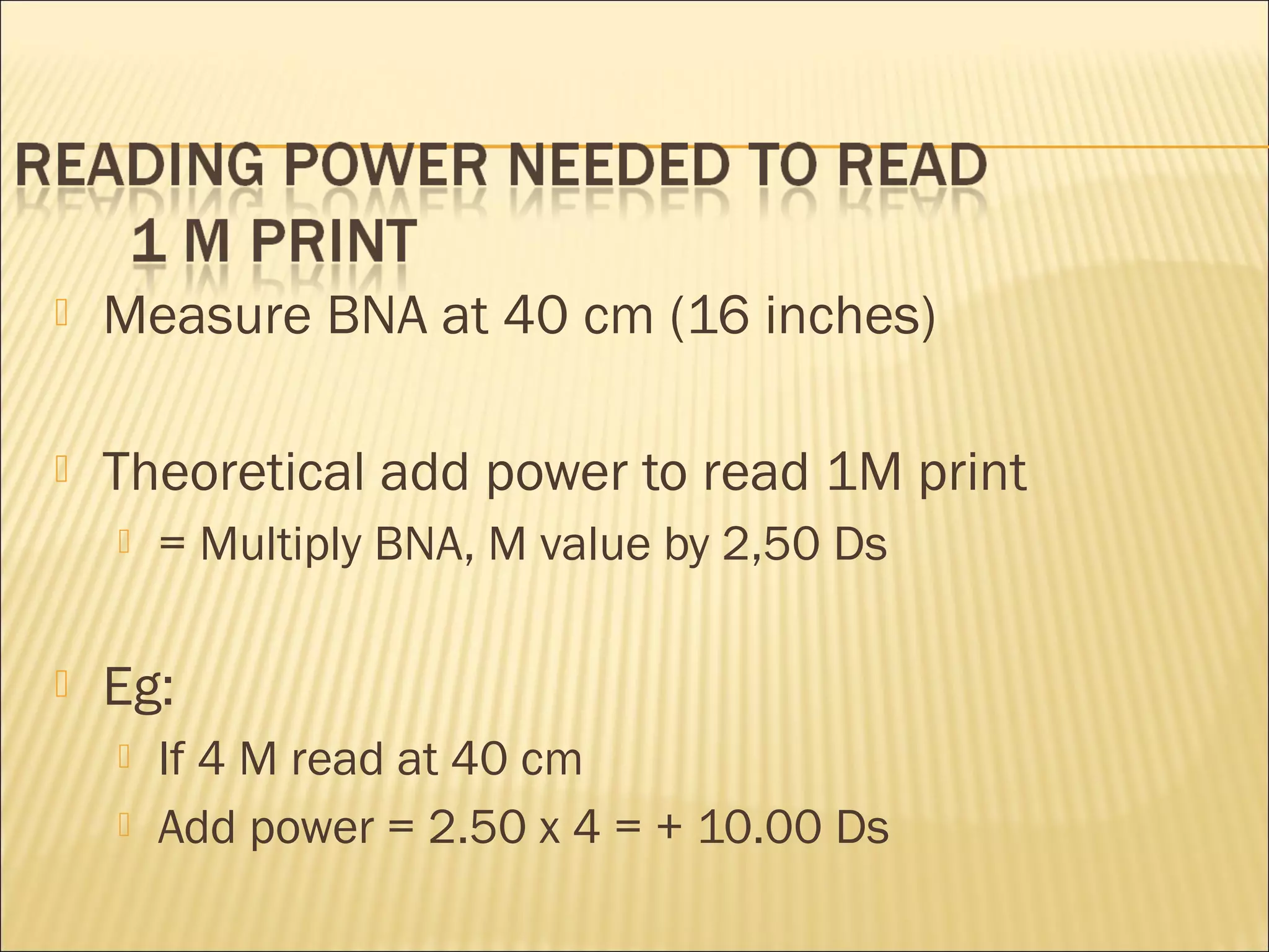  Measure BNA at 40 cm (16 inches)
 Theoretical add power to read 1M print
 = Multiply BNA, M value by 2,50 Ds
 Eg:
 If 4 M read at 40 cm
 Add power = 2.50 x 4 = + 10.00 Ds
 