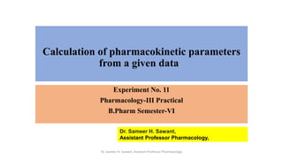 Calculation of pharmacokinetic parameters
from a given data
Experiment No. 11
Pharmacology-III Practical
B.Pharm Semester-VI
Dr. Sameer H. Sawant,
Assistant Professor Pharmacology,
Dr. Sameer H. Sawant, Assistant Professor Pharmacology
 