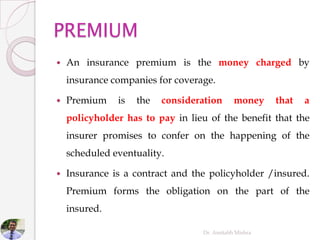  An insurance premium is the money charged by
insurance companies for coverage.
 Premium is the consideration money that a
policyholder has to pay in lieu of the benefit that the
insurer promises to confer on the happening of the
scheduled eventuality.
 Insurance is a contract and the policyholder /insured.
Premium forms the obligation on the part of the
insured.
Dr. Amitabh Mishra
 