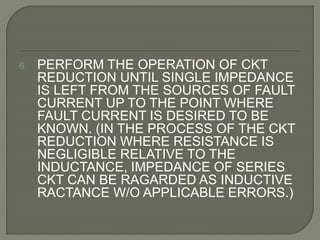 6. PERFORM THE OPERATION OF CKT
REDUCTION UNTIL SINGLE IMPEDANCE
IS LEFT FROM THE SOURCES OF FAULT
CURRENT UP TO THE POINT WHERE
FAULT CURRENT IS DESIRED TO BE
KNOWN. (IN THE PROCESS OF THE CKT
REDUCTION WHERE RESISTANCE IS
NEGLIGIBLE RELATIVE TO THE
INDUCTANCE, IMPEDANCE OF SERIES
CKT CAN BE RAGARDED AS INDUCTIVE
RACTANCE W/O APPLICABLE ERRORS.)
 