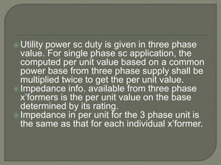  Utility power sc duty is given in three phase
value. For single phase sc application, the
computed per unit value based on a common
power base from three phase supply shall be
multiplied twice to get the per unit value.
 Impedance info. available from three phase
x’formers is the per unit value on the base
determined by its rating.
 Impedance in per unit for the 3 phase unit is
the same as that for each individual x’former.
 
