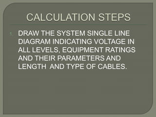 1. DRAW THE SYSTEM SINGLE LINE
DIAGRAM INDICATING VOLTAGE IN
ALL LEVELS, EQUIPMENT RATINGS
AND THEIR PARAMETERS AND
LENGTH AND TYPE OF CABLES.
 