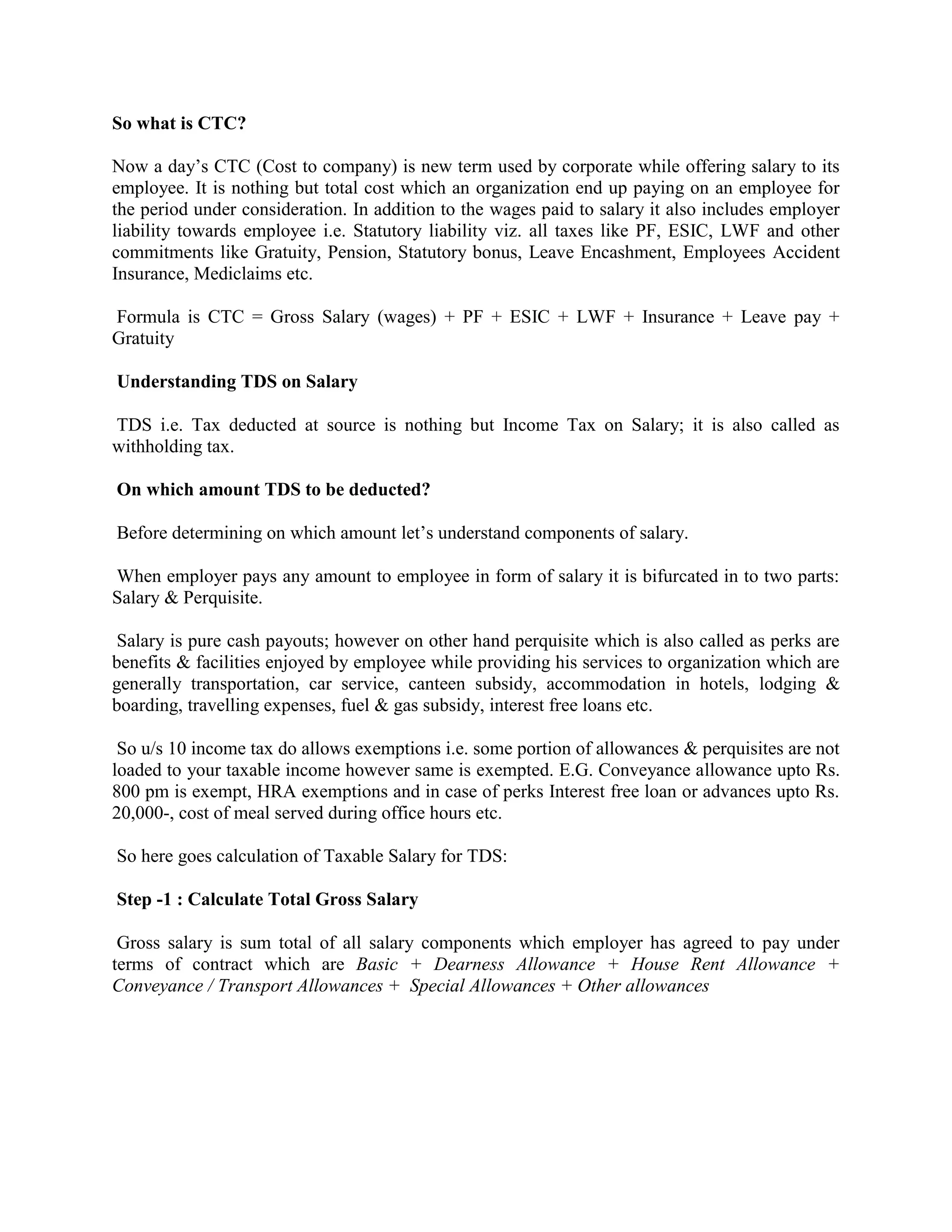 So what is CTC?
Now a day’s CTC (Cost to company) is new term used by corporate while offering salary to its
employee. It is nothing but total cost which an organization end up paying on an employee for
the period under consideration. In addition to the wages paid to salary it also includes employer
liability towards employee i.e. Statutory liability viz. all taxes like PF, ESIC, LWF and other
commitments like Gratuity, Pension, Statutory bonus, Leave Encashment, Employees Accident
Insurance, Mediclaims etc.
Formula is CTC = Gross Salary (wages) + PF + ESIC + LWF + Insurance + Leave pay +
Gratuity
Understanding TDS on Salary
TDS i.e. Tax deducted at source is nothing but Income Tax on Salary; it is also called as
withholding tax.
On which amount TDS to be deducted?
Before determining on which amount let’s understand components of salary.
When employer pays any amount to employee in form of salary it is bifurcated in to two parts:
Salary & Perquisite.
Salary is pure cash payouts; however on other hand perquisite which is also called as perks are
benefits & facilities enjoyed by employee while providing his services to organization which are
generally transportation, car service, canteen subsidy, accommodation in hotels, lodging &
boarding, travelling expenses, fuel & gas subsidy, interest free loans etc.
So u/s 10 income tax do allows exemptions i.e. some portion of allowances & perquisites are not
loaded to your taxable income however same is exempted. E.G. Conveyance allowance upto Rs.
800 pm is exempt, HRA exemptions and in case of perks Interest free loan or advances upto Rs.
20,000-, cost of meal served during office hours etc.
So here goes calculation of Taxable Salary for TDS:
Step -1 : Calculate Total Gross Salary
Gross salary is sum total of all salary components which employer has agreed to pay under
terms of contract which are Basic + Dearness Allowance + House Rent Allowance +
Conveyance / Transport Allowances + Special Allowances + Other allowances
 