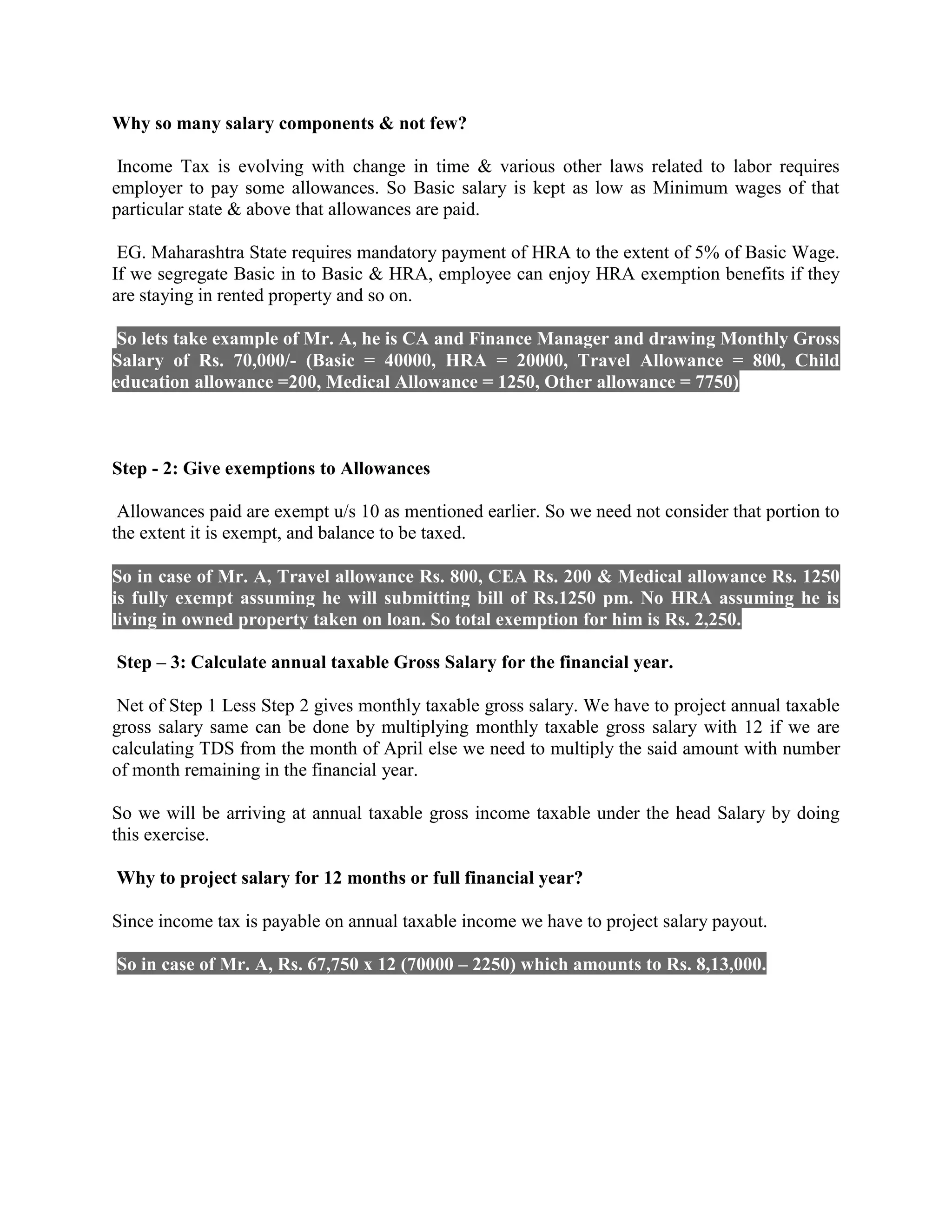 Why so many salary components & not few?
Income Tax is evolving with change in time & various other laws related to labor requires
employer to pay some allowances. So Basic salary is kept as low as Minimum wages of that
particular state & above that allowances are paid.
EG. Maharashtra State requires mandatory payment of HRA to the extent of 5% of Basic Wage.
If we segregate Basic in to Basic & HRA, employee can enjoy HRA exemption benefits if they
are staying in rented property and so on.
So lets take example of Mr. A, he is CA and Finance Manager and drawing Monthly Gross
Salary of Rs. 70,000/- (Basic = 40000, HRA = 20000, Travel Allowance = 800, Child
education allowance =200, Medical Allowance = 1250, Other allowance = 7750)
Step - 2: Give exemptions to Allowances
Allowances paid are exempt u/s 10 as mentioned earlier. So we need not consider that portion to
the extent it is exempt, and balance to be taxed.
So in case of Mr. A, Travel allowance Rs. 800, CEA Rs. 200 & Medical allowance Rs. 1250
is fully exempt assuming he will submitting bill of Rs.1250 pm. No HRA assuming he is
living in owned property taken on loan. So total exemption for him is Rs. 2,250.
Step – 3: Calculate annual taxable Gross Salary for the financial year.
Net of Step 1 Less Step 2 gives monthly taxable gross salary. We have to project annual taxable
gross salary same can be done by multiplying monthly taxable gross salary with 12 if we are
calculating TDS from the month of April else we need to multiply the said amount with number
of month remaining in the financial year.
So we will be arriving at annual taxable gross income taxable under the head Salary by doing
this exercise.
Why to project salary for 12 months or full financial year?
Since income tax is payable on annual taxable income we have to project salary payout.
So in case of Mr. A, Rs. 67,750 x 12 (70000 – 2250) which amounts to Rs. 8,13,000.
 