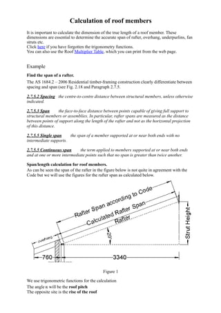 Calculation of roof members
It is important to calculate the dimension of the true length of a roof member. These
dimensions are essential to determine the accurate span of rafter, overhang, underpurlins, fan
struts etc.
Click here if you have forgotten the trigonometry functions.
You can also use the Roof Multiplier Table, which you can print from the web page.
 
Example
 
Find the span of a rafter.
 
The AS 1684.2 – 2006 Residential timber­framing construction clearly differentiate between
spacing and span (see Fig. 2.18 and Paragraph 2.7.5.
2.7.5.2 Spacing   the centre­to­centre distance between structural members, unless otherwise
indicated.
2.7.5.3 Span        the face­to­face distance between points capable of giving full support to
structural members or assemblies. In particular, rafter spans are measured as the distance
between points of support along the length of the rafter and not as the horizontal projection
of this distance.
2.7.5.5 Single span        the span of a member supported at or near both ends with no
intermediate supports.
2.7.5.5 Continuous span        the term applied to members supported at or near both ends
and at one or more intermediate points such that no span is greater than twice another.
Span/length calculation for roof members.
 
As can be seen the span of the rafter in the figure below is not quite in agreement with the
Code but we will use the figures for the rafter span as calculated below. 
Figure 1
We use trigonometric functions for the calculation
 
The angle   will be the roof pitch
The opposite site is the rise of the roof
 