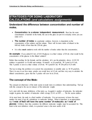 Calculations for Molecular Biology and Biochemistry 2.2
STRATEGIES FOR DOING LABORATORY
CALCULATIONS (and calculations assignments)
Understand the difference between concentration and number of
moles.
 Concentration is a volume independent measurement. Beer has the same
concentration of alcohol in the bottle, the can or the glass (to put it in everyday terms you can
relate to!!).
 The number of moles in a particular solution, however, is dependent on the
concentration of the solution and the volume. There will be more moles of ethanol in the
600 mL bottle of beer than the 250 mL glass.
 It is often much easierto work with the number of moles rather than the concentration.
An example: If you added 0.5 mL of 0.01 M glucose to a final volume of 20 mL what would be the
concentration of the glucose in the diluted solution?
Rather than reaching for the formula and the calculator, let’s use the principles above. A 0.01 M
solution is equivalent to 10 mM and contains 10 mmol/L or 10 mol/mL  5 mol in 0.5 mL.
This 5 moles is now in a final volume of 20 mL  5 mol/20 mL  250 M or 0.25 mM.
The key to doing this problem is to convert the concentration to sensible units i.e. M  mol/mL.
Then it is easy to see how many moles you would have in 0.5 mL and then very easy to calculate the
diluted concentration, given that the 5 moles will now be in 20 mL.
The concept of the Mole:
The concept (or otherwise) of the mole seems to result more in confusion than understanding. Tied up
with this concept is the use (or misuse) of the molecular weight.
Let’s start with the many definitions of the mole e.g. Avogadro’s number of molecules, the molecular
weight in grams, the number of molecules which occupy 22.4 L at STP…… The list seems endless.
At its most basic, the mole is a fixed number of molecules. It is not necessary to know the exact
number for most, if not all, calculations in molecular biology. What is important is an appreciation
that 1 mole of NaCl will have the same number of molecules as 1 mole of
glucose. It follows then that, somehow the different molecular weights must be accounted for. This
leads to the next definition which, in a practical sense is the most useful of all:
 