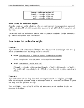 Calculations for Molecular Biology and Biochemistry 2.3
When to use the molecular weight:
Molecular weights are used in calculations when you want to convert from concentrations expressed
in Molar units (M, mM, M etc) to concentrations expressed in g/L, g/100 mL, % (w/v), mg/mL and
vice versa.
It is also used when you need to work out how much of a particular compound to weigh out to make
up a solution of a specified molar concentration.
How to use the molecular weight:
Example 1
If you wanted to work out how much NaOH (mol. Wt = 40) you would need to weigh out to make up
200 mL of a 50 mM solution the strategy would be as follows:
 Step 1: How many moles of NaOH are required to make up this solution?
50 mM = 50 mol/mL = 50*200 moles = 10 000 moles or 10 mmoles.
 Step 2: How much do I need to weigh out?
If 1 mmole = molecular weight (mg) then 10 mmoles of NaOH is 400 mg or 0.4 g of NaOH.
You would weigh it out and dissolve in ~ 150 mL of water. Once it is in solution make it up to
200 mL.
Example 2
If you want to work out how many moles there are in a given amount of a compound, you simply
divide the mass by the molecular weight. In the example above, if 1 mole of NaOH contains 40 g then
how many moles will you have in 120 g?
There are 120/40 = 3 moles of NaOH in 120 g. It is not necessary to pull out all the formula, just
remember the definition!
1 mole = molecular weight (g)
1 mmole = molecular weight (mg)
1 mole = molecular weight (g)
1 nmole = molecular weight (ng)
 